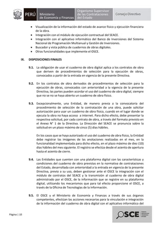 Página | 10
• Visualización de la información del estado de avance físico y ejecución financiera
de la obra.
• Integración con el módulo de ejecución contractual del SEACE.
• Integración con el aplicativo informático del Banco de Inversiones del Sistema
Nacional de Programación Multianual y Gestión de Inversiones.
• Buscador y vista pública de cuadernos de obras digitales.
• Otras funcionalidades que implemente el OSCE.
IX. DISPOSICIONES FINALES
9.1. La obligación de usar el cuaderno de obra digital aplica a los contratos de obra
que deriven de procedimientos de selección para la ejecución de obras,
convocados a partir de la entrada en vigencia de la presente Directiva.
9.2. En los contratos de obra derivados de procedimientos de selección para la
ejecución de obras, convocados con anterioridad a la vigencia de la presente
Directiva, las partes pueden acordar el uso del cuaderno de obra digital, siempre
que no se no se haya abierto un cuaderno de obra físico.
9.3. Excepcionalmente, una Entidad, de manera previa a la convocatoria del
procedimiento de selección de la contratación de una obra, puede solicitar
autorización para usar un cuaderno de obra físico, cuando en el lugar donde se
ejecuta la obra no haya acceso a internet. Para dicho efecto, debe presentar la
respectiva solicitud, por cada contrato de obra, a través del formato previsto en
el Anexo N° 1 de la Directiva. La Dirección del SEACE se pronuncia sobre la
solicitud en un plazo máximo de cinco (5) días hábiles.
En los casos que se haya autorizado el uso del cuaderno de obra físico, la Entidad
debe registrar las imágenes de las anotaciones realizadas en el mes, en la
funcionalidad implementada para dicho efecto, en el plazo máximo de diez (10)
días hábiles del mes siguiente. El registro se efectúa desde el asiento de apertura
hasta el asiento de cierre.
9.4. Las Entidades que cuenten con una plataforma digital con las características y
condiciones del cuaderno de obra previstas en la normativa de contrataciones
del Estado, desarrollada con anterioridad a la entrada en vigencia de la presente
Directiva, previo a su uso, deben gestionar ante el OSCE la integración con el
módulo de contratos del SEACE y la transmisión al cuaderno de obra digital
administrado por el OSCE, de la información que se registre en su plataforma
digital, utilizando los mecanismos que para tal efecto proporcione el OSCE, a
través de la Oficina de Tecnologías de la Información.
9.5. El OSCE y el Ministerio de Economía y Finanzas a través de sus órganos
competentes, efectúan las acciones necesarias para la vinculación e integración
de la información del cuaderno de obra digital con el aplicativo informático del
 