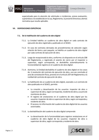 Página | 3
especializado para la atención de solicitudes o incidencias, previa evaluación,
sujetándose a lo establecido en la Ley, Reglamento, la presente Directiva y demás
normativa que resulte aplicable.
VII. DISPOSICIONES ESPECÍFICAS
7.1. De la habilitación del cuaderno de obra digital
7.1.1. La Entidad habilita un cuaderno de obra digital en cada contrato de
ejecución de obra registrado y publicado en el SEACE.
7.1.2. En caso de contratos derivados de procedimientos de selección según
relación de ítems y por paquete, se habilita un cuaderno de obra digital
por cada contrato de ejecución de obra.
7.1.3. Luego de recepcionada la obra, conforme a lo dispuesto en el artículo 208
del Reglamento, y registrado el asiento de cierre por el inspector o
supervisor, según corresponda, se deshabilita automáticamente la
funcionalidad de registro en el cuaderno de obra digital.
7.1.4. Asimismo, la Entidad deshabilita el cuaderno de obra digital en los casos
de: i) resolución del contrato de ejecución de obra, una vez concluido el
acto de constatación física, previsto en el artículo 207 del Reglamento y ii)
nulidad del contrato de ejecución de obra.
7.1.5. La habilitación de un cuaderno de obra digital, asociado a un contrato de
obra publicado en el SEACE, permite:
• La creación y desactivación de los usuarios: inspector de obra o
supervisor de obra, según corresponda, residente de obra y usuario de
monitoreo de obra.
• El registro de anotaciones en el cuaderno de obra digital por los
usuarios: inspector de obra o supervisor de obra, según corresponda y
residente de obra.
• El acceso a la información del cuaderno de obra digital de los usuarios
autorizados.
7.1.6. La deshabilitación del cuaderno de obra digital comprende:
• La desactivación de la funcionalidad para registrar anotaciones en el
cuaderno de obra digital de los usuarios: inspector de obra o
supervisor de obra, según corresponda y residente de obra.
 