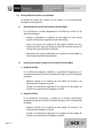 Página | 4
7.2. De los perfiles de usuarios y sus privilegios
Los perfiles de usuario del cuaderno de obra digital y sus correspondientes
privilegios son los siguientes:
A. Administrador de Usuarios del Cuaderno de Obra Digital
Es el funcionario o servidor designado por la Entidad que cuenta con los
siguientes privilegios:
- Habilitar y deshabilitar el cuaderno de obra digital así como demás
acciones relacionadas a la gestión de esta herramienta.
- Crear a los usuarios del cuaderno de obra digital: residente de obra,
inspector de obra, supervisor de obra y usuario de monitoreo de obra. La
creación del usuario permite la activación.
- Desvincular a los usuarios registrados en un cuaderno de obra digital. La
desvinculación permite la desactivación.
B. Usuarios que acceden y registran en el cuaderno de obra digital
1. Residente de Obra
Es el profesional colegiado, habilitado y especializado designado por el
contratista para ejercer la función de residente de obra, y tiene los siguientes
privilegios:
- Registrar asientos en el cuaderno de obra digital, de acuerdo a las
autorizaciones otorgadas a su perfil.
- Acceder a la información registrada en el cuaderno de obra digital, de
acuerdo a las autorizaciones otorgadas a su perfil.
2. Inspector de Obra
Es el profesional, funcionario o servidor de la Entidad expresamente
designado para ejercer la función de inspector de obra, y tiene los siguientes
privilegios:
- Registrar asientos en el cuaderno de obra digital, de acuerdo a las
autorizaciones otorgadas a su perfil.
- Acceder a la información registrada en el cuaderno de obra digital, de
acuerdo a las autorizaciones otorgadas a su perfil.
 