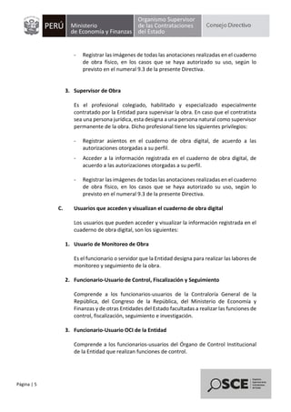 Página | 5
- Registrar las imágenes de todas las anotaciones realizadas en el cuaderno
de obra físico, en los casos que se haya autorizado su uso, según lo
previsto en el numeral 9.3 de la presente Directiva.
3. Supervisor de Obra
Es el profesional colegiado, habilitado y especializado especialmente
contratado por la Entidad para supervisar la obra. En caso que el contratista
sea una persona jurídica, esta designa a una persona natural como supervisor
permanente de la obra. Dicho profesional tiene los siguientes privilegios:
- Registrar asientos en el cuaderno de obra digital, de acuerdo a las
autorizaciones otorgadas a su perfil.
- Acceder a la información registrada en el cuaderno de obra digital, de
acuerdo a las autorizaciones otorgadas a su perfil.
- Registrar las imágenes de todas las anotaciones realizadas en el cuaderno
de obra físico, en los casos que se haya autorizado su uso, según lo
previsto en el numeral 9.3 de la presente Directiva.
C. Usuarios que acceden y visualizan el cuaderno de obra digital
Los usuarios que pueden acceder y visualizar la información registrada en el
cuaderno de obra digital, son los siguientes:
1. Usuario de Monitoreo de Obra
Es el funcionario o servidor que la Entidad designa para realizar las labores de
monitoreo y seguimiento de la obra.
2. Funcionario-Usuario de Control, Fiscalización y Seguimiento
Comprende a los funcionarios-usuarios de la Contraloría General de la
República, del Congreso de la República, del Ministerio de Economía y
Finanzas y de otras Entidades del Estado facultadas a realizar las funciones de
control, fiscalización, seguimiento e investigación.
3. Funcionario-Usuario OCI de la Entidad
Comprende a los funcionarios-usuarios del Órgano de Control Institucional
de la Entidad que realizan funciones de control.
 