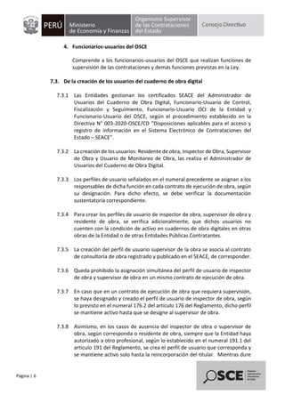 Página | 6
4. Funcionarios-usuarios del OSCE
Comprende a los funcionarios-usuarios del OSCE que realizan funciones de
supervisión de las contrataciones y demás funciones previstas en la Ley.
7.3. De la creación de los usuarios del cuaderno de obra digital
7.3.1 Las Entidades gestionan los certificados SEACE del Administrador de
Usuarios del Cuaderno de Obra Digital, Funcionario-Usuario de Control,
Fiscalización y Seguimiento, Funcionario-Usuario OCI de la Entidad y
Funcionario-Usuario del OSCE, según el procedimiento establecido en la
Directiva N° 003-2020-OSCE/CD “Disposiciones aplicables para el acceso y
registro de información en el Sistema Electrónico de Contrataciones del
Estado – SEACE”.
7.3.2 La creación de los usuarios: Residente de obra, Inspector de Obra, Supervisor
de Obra y Usuario de Monitoreo de Obra, las realiza el Administrador de
Usuarios del Cuaderno de Obra Digital.
7.3.3 Los perfiles de usuario señalados en el numeral precedente se asignan a los
responsables de dicha función en cada contrato de ejecución de obra, según
su designación. Para dicho efecto, se debe verificar la documentación
sustentatoria correspondiente.
7.3.4 Para crear los perfiles de usuario de inspector de obra, supervisor de obra y
residente de obra, se verifica adicionalmente, que dichos usuarios no
cuenten con la condición de activo en cuadernos de obra digitales en otras
obras de la Entidad o de otras Entidades Públicas Contratantes.
7.3.5 La creación del perfil de usuario supervisor de la obra se asocia al contrato
de consultoría de obra registrado y publicado en el SEACE, de corresponder.
7.3.6 Queda prohibido la asignación simultánea del perfil de usuario de inspector
de obra y supervisor de obra en un mismo contrato de ejecución de obra.
7.3.7 En caso que en un contrato de ejecución de obra que requiera supervisión,
se haya designado y creado el perfil de usuario de inspector de obra, según
lo previsto en el numeral 176.2 del artículo 176 del Reglamento, dicho perfil
se mantiene activo hasta que se designe al supervisor de obra.
7.3.8 Asimismo, en los casos de ausencia del inspector de obra o supervisor de
obra, según corresponda o residente de obra, siempre que la Entidad haya
autorizado a otro profesional, según lo establecido en el numeral 191.1 del
artículo 191 del Reglamento, se crea el perfil de usuario que corresponda y
se mantiene activo solo hasta la reincorporación del titular. Mientras dure
 