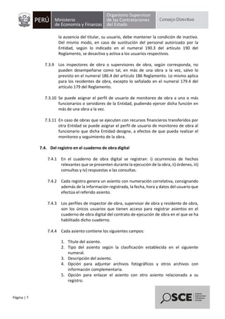 Página | 7
la ausencia del titular, su usuario, debe mantener la condición de inactivo.
Del mismo modo, en caso de sustitución del personal autorizado por la
Entidad, según lo indicado en el numeral 190.3 del artículo 190 del
Reglamento, se desactiva y activa a los usuarios respectivos.
7.3.9 Los inspectores de obra o supervisores de obra, según corresponda, no
pueden desempeñarse como tal, en más de una obra a la vez, salvo lo
previsto en el numeral 186.4 del artículo 186 Reglamento. Lo mismo aplica
para los residentes de obra, excepto lo señalado en el numeral 179.4 del
artículo 179 del Reglamento.
7.3.10 Se puede asignar el perfil de usuario de monitoreo de obra a uno o más
funcionarios o servidores de la Entidad, pudiendo ejercer dicha función en
más de una obra a la vez.
7.3.11 En caso de obras que se ejecuten con recursos financieros transferidos por
otra Entidad se puede asignar el perfil de usuario de monitoreo de obra al
funcionario que dicha Entidad designe, a efectos de que pueda realizar el
monitoreo y seguimiento de la obra.
7.4. Del registro en el cuaderno de obra digital
7.4.1 En el cuaderno de obra digital se registran: i) ocurrencias de hechos
relevantes que se presenten durante la ejecución de la obra, ii) órdenes, iii)
consultas y iv) respuestas a las consultas.
7.4.2 Cada registro genera un asiento con numeración correlativa, consignando
además de la información registrada, la fecha, hora y datos del usuario que
efectúa el referido asiento.
7.4.3 Los perfiles de inspector de obra, supervisor de obra y residente de obra,
son los únicos usuarios que tienen acceso para registrar asientos en el
cuaderno de obra digital del contrato de ejecución de obra en el que se ha
habilitado dicho cuaderno.
7.4.4 Cada asiento contiene los siguientes campos:
1. Título del asiento.
2. Tipo del asiento según la clasificación establecida en el siguiente
numeral.
3. Descripción del asiento.
4. Opción para adjuntar archivos fotográficos y otros archivos con
información complementaria.
5. Opción para enlazar el asiento con otro asiento relacionado a su
registro.
 