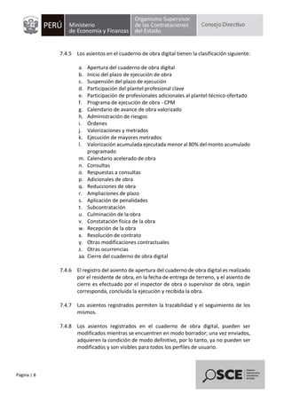 Página | 8
7.4.5 Los asientos en el cuaderno de obra digital tienen la clasificación siguiente:
a. Apertura del cuaderno de obra digital
b. Inicio del plazo de ejecución de obra
c. Suspensión del plazo de ejecución
d. Participación del plantel profesional clave
e. Participación de profesionales adicionales al plantel técnico ofertado
f. Programa de ejecución de obra - CPM
g. Calendario de avance de obra valorizado
h. Administración de riesgos
i. Órdenes
j. Valorizaciones y metrados
k. Ejecución de mayores metrados
l. Valorización acumulada ejecutada menor al 80% del monto acumulado
programado
m. Calendario acelerado de obra
n. Consultas
o. Respuestas a consultas
p. Adicionales de obra
q. Reducciones de obra
r. Ampliaciones de plazo
s. Aplicación de penalidades
t. Subcontratación
u. Culminación de la obra
v. Constatación física de la obra
w. Recepción de la obra
x. Resolución de contrato
y. Otras modificaciones contractuales
z. Otras ocurrencias
aa. Cierre del cuaderno de obra digital
7.4.6 El registro del asiento de apertura del cuaderno de obra digital es realizado
por el residente de obra, en la fecha de entrega de terreno, y el asiento de
cierre es efectuado por el inspector de obra o supervisor de obra, según
corresponda, concluida la ejecución y recibida la obra.
7.4.7 Los asientos registrados permiten la trazabilidad y el seguimiento de los
mismos.
7.4.8 Los asientos registrados en el cuaderno de obra digital, pueden ser
modificados mientras se encuentren en modo borrador; una vez enviados,
adquieren la condición de modo definitivo, por lo tanto, ya no pueden ser
modificados y son visibles para todos los perfiles de usuario.
 
