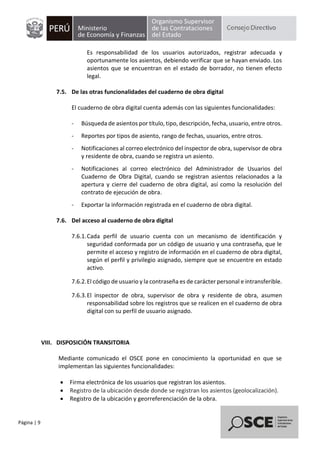 Página | 9
Es responsabilidad de los usuarios autorizados, registrar adecuada y
oportunamente los asientos, debiendo verificar que se hayan enviado. Los
asientos que se encuentran en el estado de borrador, no tienen efecto
legal.
7.5. De las otras funcionalidades del cuaderno de obra digital
El cuaderno de obra digital cuenta además con las siguientes funcionalidades:
- Búsqueda de asientos por título, tipo, descripción, fecha, usuario, entre otros.
- Reportes por tipos de asiento, rango de fechas, usuarios, entre otros.
- Notificaciones al correo electrónico del inspector de obra, supervisor de obra
y residente de obra, cuando se registra un asiento.
- Notificaciones al correo electrónico del Administrador de Usuarios del
Cuaderno de Obra Digital, cuando se registran asientos relacionados a la
apertura y cierre del cuaderno de obra digital, así como la resolución del
contrato de ejecución de obra.
- Exportar la información registrada en el cuaderno de obra digital.
7.6. Del acceso al cuaderno de obra digital
7.6.1.Cada perfil de usuario cuenta con un mecanismo de identificación y
seguridad conformada por un código de usuario y una contraseña, que le
permite el acceso y registro de información en el cuaderno de obra digital,
según el perfil y privilegio asignado, siempre que se encuentre en estado
activo.
7.6.2.El código de usuario y la contraseña es de carácter personal e intransferible.
7.6.3.El inspector de obra, supervisor de obra y residente de obra, asumen
responsabilidad sobre los registros que se realicen en el cuaderno de obra
digital con su perfil de usuario asignado.
VIII. DISPOSICIÓN TRANSITORIA
Mediante comunicado el OSCE pone en conocimiento la oportunidad en que se
implementan las siguientes funcionalidades:
• Firma electrónica de los usuarios que registran los asientos.
• Registro de la ubicación desde donde se registran los asientos (geolocalización).
• Registro de la ubicación y georreferenciación de la obra.
 