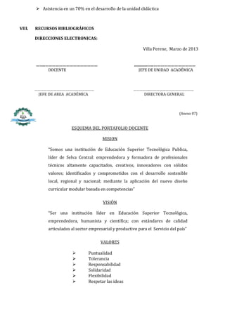  Asistencia en un 70% en el desarrollo de la unidad didáctica



VIII.   RECURSOS BIBLIOGRÁFICOS

        DIRECCIONES ELECTRONICAS:

                                                                Villa Perene, Marzo de 2013


        ……..………………………………………                                .............…..………………………………
              DOCENTE                                        JEFE DE UNIDAD ACADÉMICA



        …………………………………………………                               …………….……………………………………
         JEFE DE AREA ACADÉMICA                              DIRECTORA GENERAL



                                                                                   (Anexo 07)


                          ESQUEMA DEL PORTAFOLIO DOCENTE

                                          MISION

              “Somos una institución de Educación Superior Tecnológica Publica,
              líder de Selva Central: emprendedora y formadora de profesionales
              técnicos altamente capacitados, creativos, innovadores con sólidos
              valores; identificados y comprometidos con el desarrollo sostenible
              local, regional y nacional; mediante la aplicación del nuevo diseño
              curricular modular basada en competencias”

                                          VISIÓN

              “Ser una institución líder en Educación Superior Tecnológica,
              emprendedora, humanista y científica; con estándares de calidad
              articulados al sector empresarial y productivo para el Servicio del país”

                                         VALORES

                                  Puntualidad
                                  Tolerancia
                                  Responsabilidad
                                  Solidaridad
                                  Flexibilidad
                                  Respetar las ideas
 