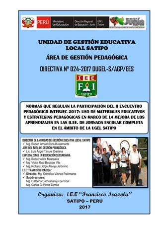 UNIDAD DE GESTIÓN EDUCATIVA
LOCAL SATIPO
ÁREA DE GESTIÓN PEDAGÓGICA
DIRECTIVA N° 024-2017 DUGEL-S/AGP/EES
Organiza: I.E.E “Francisco Irazola”
SATIPO – PERÚ
2017
NORMAS QUE REGULAN LA PARTICIPACIÓN DEL II ENCUENTRO
PEDAGÓGICO INTERJEC 2017: USO DE MATERIALES EDUCATIVOS
Y ESTRATEGIAS PEDAGÓGICAS EN MARCO DE LA MEJORA DE LOS
APRENDIZAJES EN LAS II.EE. DE JORNADA ESCOLAR COMPLETA
EN EL ÁMBITO DE LA UGEL SATIPO
DIRECTOR DE LA UNIDAD DE GESTIÓN EDUCATIVA LOCAL SATIPO
 Mg. Ruben Ismael Soria Bustamante
JEFE DEL ÁREA DE GESTIÓN PEDAGÓGICA
 Lic. Luis Ángel Tacure Orellana
ESPECIALISTAS EN EDUCACIÓN SECUNDARIA:
 Mg. Rode Huillca Mosquera
 Mg. Víctor Raúl Bastidas Vila
 Mg. Richard Jorge Alanya Jerónimo
I.E.E.”FRANCISCO IRAZOLA”
 Director: Mg. Grimaldo Vilchez Palomares
 Subdirectores:
Mg. Edilberto Carhuallanqui Berrocal
Mg. Carlos G. Pérez Zorrilla
 