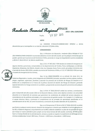 GERENCIA REGIONAL
DE EDUCACiÓN
~ !JeunclaI ~044~:015_ GRLL-GGR/GRSf
Trujillo, r1 B SEP 2015
VISTO:
Los SISGEDOS N"2612174-2606503-2015 MINEDU y demás
documentos que se acompañan en un total de diecisiete (17) folios útiles;
CONSIDERANDO:
Que, el Ministerio de Educación, mediante Oficio Múltiple N" 011-
2015-MINEDU/VMGI-DIGEGED recomienda adelantar el cierre del año escolar por los peligros inminentes que se
pueden generar por la presencia del Fenómeno El Niño, poniendo en riesgo la integridad de nuestros estudiantes
y afecta el desarrollo de las labores académicas;
Que, el 0.5. N° 045-2015- PCM declara en estado de emergencia en
algunos distritos y provincias, comprendidos en los departamentos de Tumbes, Piura, Lambayeque, La Libertad,
Cajamarca, Amazonas, San Martín, Ancash, Lima, lea, Arequipa, Cusco, Puno y Junín, por peligro inminente ante
el periodo de lluvias 2015-2016 y posible ocurrencia del Fenómeno el Niño y el 0.5. N° 058-2015-PCM prorroga
el estado de emergencia de los mismos;
Que, la Ley 29664-SINAGERD, en su artículo 14, inciso 14.1, los
Gobiernos Regionales y Locales, como integrantes del SINAGERD, formulan, aprueban normas y planes, evalúan,
dirigen, organizan, supervisan, fiscalizan y ejecutan los procesos de la Gestión de Riesgos de Desastre en el
ámbito de su competencia en el marco de la política nacional de Gestión del Riesgo de Desastre ,poniendo
especial atención en el riesgo existente en su ámbito y proponiendo acciones de gestión preventiva ante peligros
inminentes;
Que, la R.M. N° 0556-2014-ED señala las normas y orientaciones
para el desarrollo del año escolar 2015 en la Educación Básica y tiene como objetivo orientar a la comunidad
educativa en el desarrollo de acciones que garanticen las condiciones de calidad del servicio educativo en
concordancia con las políticas priorizadas y los compromisos de gestión escolar. En el acápite 5.1.3 señala que
el equipo directivo lidera y promueve el cumplimiento de las jornadas de aprendizaje planificadas en la
calendarización de las I/EE, así como la asistencia y conclusión de jornadas laborales de los profesores;
Que, en el Compromiso N" 03 de la R.M. N" 0556-2014-ED; se señala
que frente a cualquier evento natural, situación de emergencia o siniestro que inhabilite el servicio e(iucativo en.., ,
las I/EE, el Gobierno Regional, conjuntamente con la GRELLdeberán establecer un plan de recuperaoián de horas
que incluya un nuevo calendario para cumplir con las horas lectivas del año escolar; asimismo, las'7IEf"pueden
hacer un manejo flexible de la calendarización, siempre y cuando se respete el cumplimiento de Ids h()J'(1Slectivas
mínimas establecidas( Inicial= 900 horas; Primaria = 1100 horas y Secundaria = 1200 horas);
 