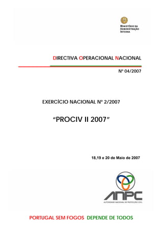 DIRECTIVA OPERACIONAL NACIONAL

                                   Nº 04/2007




    EXERCÍCIO NACIONAL Nº 2/2007


       “PROCIV II 2007”




                     18,19 e 20 de Maio de 2007




PORTUGAL SEM FOGOS DEPENDE DE TODOS
 