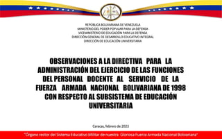 REPÚBLICA BOLIVARIANA DE VENEZUELA
MINISTERIO DEL PODER POPULAR PARA LA DEFENSA
VICEMINISTERIO DE EDUCACIÓN PARA LA DEFENSA
DIRECCIÓN GENERAL DE DESARROLLO EDUCATIVO INTEGRAL
DIRECCIÓN DE EDUCACIÓN UNIVERSITARIA
OBSERVACIONES A LA DIRECTIVA PARA LA
ADMINISTRACIÓN DEL EJERCICIO DE LAS FUNCIONES
DEL PERSONAL DOCENTE AL SERVICIO DE LA
FUERZA ARMADA NACIONAL BOLIVARIANA DE 1998
CON RESPECTO AL SUBSISTEMA DE EDUCACIÓN
UNIVERSITARIA
“Órgano rector del Sistema Educativo Militar de nuestra Gloriosa Fuerza Armada Nacional Bolivariana”
Caracas, febrero de 2023
 
