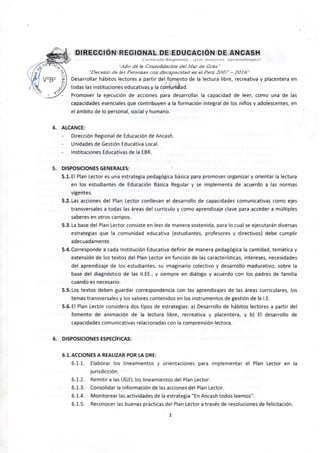 DIRECCIdN REGIONAL DE EDUCACIÓN DE ANCASH
••.4JJO de Ü ConsoSdadón del Mar de Grau"
"Decenio de ¿is Personas con discapacidad en el Peni 2007 - 2016"
Desarrollar hábitos lectores a partir del fomento de la lectura libre, recreativa y placentera en
todas las instituciones educativas y la comunidad.
Promover la ejecución de acciones para desarrollar la capacidad de leer, como una de las
capacidades esenciales que contribuyen a la formación integral de los niños y adolescentes, en
el ámbito de lo personal, social y humano. ^' - '
4. ALCANCE:
Dirección Regional de Educación de Ancash. * . ^ ; - .
Unidades de Gestión Educativa Local.
Instituciones Educativas de la EBR.
5. DISPOSICIONES GENERALES:
5.1. El Plan Lector es una estrategia pedagógica básica para promover organizar y orientar la lectura
en los estudiantes de Educación Básica Regular y se implementa de acuerdo a las normas
vigentes.
5.2. Las acciones del Plan Lector conllevan el desarrollo de capacidades comunicativas como ejes
transversales a todas las áreas del currículo y como aprendizaje clave para acceder a múltiples
saberes en otros campos. - •
5.3. La base del Plan Lector consiste en leer de manera sostenida, para lo cual se ejecutarán diversas
estrategias que la comunidad educativa (estudiantes, profesores y directivos) debe cumplir
adecuadamente.
5.4. Corresponde a cada Institución Educativa definir de manera pedagógica la cantidad, temática y
extensión de los textos del Plan Lector en función de las características, intereses, necesidades
del aprendizaje de los estudiantes, su imaginario colectivo y desarrollo madurativo; sobre la
base del diagnóstico de las II.EE., y siempre en diálogo y acuerdo con los padres de familia
cuando es necesario.
5.5. Los textos deben guardar correspondencia con los aprendizajes de las áreas curriculares, los
temas transversales y los valores contenidos en los instrumentos de gestión de la LE.
5.6. El Plan Lector considera dos tipos de estrategias: a) Desarrollo de hábitos lectores a partir del
fomento de animación de la lectura libre, recreativa y placentera, y b) El desarrollo de
capacidades comunicativas relacionadas con la comprensión lectora.
6. DISPOSICIONES ESPECÍFICAS:
6.1. ACCIONES A REALIZAR POR LA DRE:
6.1.1. Elaborar los lineamientos y orientaciones para implementar el Plan Lector en la
jurisdicción. ^ • • •
6.1.2. Remitir a las UGEL los lineamientos del Plan Lector.
6.1.3. Consolidar la información de las acciones del Plan Lector.
6.1.4. Monitorear las actividades de la estrategia "En Ancash todos leemos".
6.1.5. Reconocer las buenas prácticas del Plan Lector a través de resoluciones de felicitación.
2
 