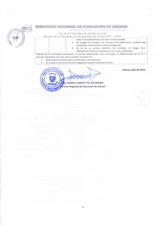 DIREGGION REGIONAL D E EDUCACION D E ANCASH
<.: . . í í v j c t í / o ( i e g t o t i a t . . . ¡por i f i e j o r a s apí'entílzoj&s!
• . • i ¿ L ? de Is ConsoSdacióa del.Mar de Grau"
•Decenj'o de IÍ.T Personas con discapacidad en eJPerú 2O0~ - 2016"
3.
4.
texto e inmediatamente se le dará la micro-prueba.
Se recogen las pruebas y se corrigen, para determinar a quienes han
contestado correctamente todas las preguntas.
Se les da un premio simbólico (un caramelo, un elogio, etc.).
Obviamente el premio no puede ser una nota o calificación.
Además de las estrategias propuestas, se pueden implementar otras estrategias ya determinadas por la I.E. o
ejecutar actividades diversas, que se pueden encontrar en;
1. Manual de animación lectora del Ministerio de Educación.
2. En la página web de la Derrama Magisterial, pestaña Baúl del Docente.
Huaraz, julio de 2016.
omcaóM^'fJ^^' SIMÓN TITO VALERIANO
' A ' ' " » ^ ^ ^ ^ ^ ^ ' ' ^ ^ * ^ ' ' Regional de Educación de Ancash
6
 