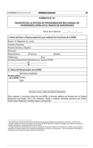 El Peruano / Sábado 8 de abril de 2017 21NORMAS LEGALES
Fecha de la Solicitud: ______ /______/______
I.- Datos del Área u Órgano específico que realizará las funciones de la OPMI:
Sector / G. Regional / G. Local1:
Entidad o Empresa:
Nombre del Área u Órgano2:
Dirección:
Departamento: Provincia: Distrito:
Teléfono(s): Fax:
Correo(s) Electrónico(s) Oficial(es) que usará la OPMI3:
___________________@_________________
___________________@_________________
II.- Datos del Responsable de la OPMI:
Responsable
de la OPMI
Nombres y Apellidos:
Cargo:
DNI:
____________________________________
Nombre, firma y sello del Órgano Resolutivo
Para registrar o actualizar datos de una OPMI, el formato deberá ser firmado por el Órgano
Resolutivo del Sector, GR o GL (Ministro, Titular o máxima autoridad ejecutiva del Sector,
Gobernador Regional o Alcalde) según corresponda.
1 Del Clasificador Institucional del Sistema Nacional de Programación Multianual y Gestión de Inversiones – Anexo N° 04.
2 El Área u Órgano al que se encargarán las funciones de OPMI deberá ser distinto de aquellos que realizan funciones de
Unidad Formuladora o Unidad Ejecutora de Inversiones.
3 A estas direcciones electrónicas se enviará la contraseña de acceso al Banco de Inversiones y demás comunicaciones
referentes al Sistema Nacional de Programación Multianual y Gestión de Inversiones. Sólo se atenderán solicitudes de
actualización provenientes de estas direcciones electrónicas.
FORMATO N° 01:
REGISTRO DE LA OFICINA DE PROGRAMACIÓN MULTIANUAL DE
INVERSIONES (OPMI) EN EL BANCO DE INVERSIONES
 