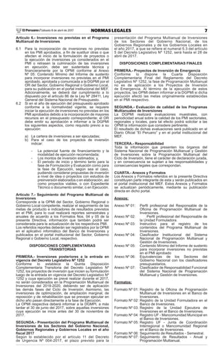 El Peruano / Sábado 8 de abril de 2017 7NORMAS LEGALES
Artículo 6.- Inversiones no previstas en el Programa
Multianual de Inversiones
6.1 Para la incorporación de inversiones no previstas
en los PMI aprobados, a ﬁn de sustituir otras o que
afecten el inicio de la formulación de proyectos o
la ejecución de inversiones ya considerados en el
PMI o retrasen la culminación de las inversiones
en ejecución, debe ser sustentada técnica y
ﬁnancieramente por la OPMI conforme al Anexo
Nº 05: Contenido Mínimo del Informe de sustento
para incorporar inversiones no previstas en el PMI
aprobado, aprobada y comunicada a la DGPMI por el
OR del Sector, Gobierno Regional o Gobierno Local,
para su publicación en el portal institucional del MEF.
Adicionalmente, se deberá dar cumplimiento a lo
dispuesto por el artículo 86 de la Ley Nº 28411, Ley
General del Sistema Nacional de Presupuesto.
6.2 Si en el año de ejecución del presupuesto aprobado
conforme a la normatividad vigente, se requiere
iniciar la ejecución de inversiones no previstas en los
PMI aprobados debido a la incorporación de mayores
recursos en el presupuesto correspondiente; el OR
debe emitir su aprobación e informar a la DGPMI
los siguientes aspectos, como requisito previo a su
ejecución:
a) La cartera de inversiones a ser ejecutadas;
b) Para el caso de los proyectos de inversión
indicar:
- La potencial fuente de ﬁnanciamiento y la
modalidad de ejecución recomendada;
- Los montos de inversión estimados; y,
- El periodo de inicio y término tanto para la
fase de Formulación y Evaluación como para
la fase de Ejecución, según sea el caso,
pudiendo considerar propuestas de inversión
a nivel de idea o proyectos con estudios de
preinversión elaborados o en elaboración, así
como proyectos viables, o con Expediente
Técnico o documento similar, o en Ejecución.
Artículo 7.- Seguimiento del Programa Multianual de
Inversiones
Corresponde a la OPMI del Sector, Gobierno Regional o
Gobierno Local competente, realizar el seguimiento de las
metas de producto e indicadores de resultados previstos
en el PMI, para lo cual realizará reportes semestrales y
anuales de acuerdo a los Formatos Nos. 04 y 05 de la
presente Directiva, información que también podrá ser
considerada para la actualización de los respectivos PMI.
Los referidos reportes deberán ser registrados por la OPMI
en el aplicativo informático del Banco de Inversiones y
publicados en el portal institucional del Sector, Gobierno
Regional o Gobierno Local, respectivo.
DISPOSICIONES COMPLEMENTARIAS
TRANSITORIAS
PRIMERA.- Inversiones posteriores a la entrada en
vigencia del Decreto Legislativo Nº 1252
Conforme lo establece la Quinta Disposición
Complementaria Transitoria del Decreto Legislativo Nº
1252, los proyectos de inversión que inicien su formulación
luego de la entrada en vigencia del Decreto Legislativo Nº
1252 y cuya ejecución se prevé realizar durante el 2017,
no serán considerados en la Programación Multianual de
Inversiones del 2018-2020, debiendo ser de aplicación
las demás fases del Ciclo de Inversión. Asimismo, las
inversiones de optimización, de ampliación marginal, de
reposición y de rehabilitación que se prevean ejecutar en
dicho año pasan directamente a la fase de Ejecución.
La OPMI respectiva deberá informar a la DGMPI, a más
tardar el 30 de junio del 2017, sobre aquellas inversiones
cuya ejecución se inicie antes del 30 de noviembre de
2017.
SEGUNDA.- Presentación del Programa Multianual de
Inversiones de los Sectores del Gobierno Nacional,
Gobiernos Regionales y Gobiernos Locales en el año
ﬁscal 2017
Según lo establecido por el artículo 11 del Decreto
de Urgencia Nº 004-2017, el plazo previsto para la
presentación del Programa Multianual de Inversiones
de los Sectores del Gobierno Nacional, de los
Gobiernos Regionales y de los Gobiernos Locales en
el año 2017, a que se refiere el numeral 5.3 del artículo
5 del Decreto Legislativo Nº 1252, será hasta el 28 de
abril de 2017.
DISPOSICIONES COMPLEMENTARIAS FINALES
PRIMERA.- Proyectos de Inversión de Emergencia
Conforme lo dispone la Cuarta Disposición
Complementaria Final del Reglamento del Decreto
Legislativo Nº 1252, la fase de Programación Multianual
no es de aplicación a los Proyectos de Inversión
de Emergencia. Al término de la ejecución de estos
proyectos, las OPMI deben informar a la DGPMI si dicha
ejecución afectó las metas originalmente establecidas
en el PMI respectivo.
SEGUNDA.- Evaluación de calidad de los Programas
Multianuales de Inversiones
La DGPMI realizará evaluaciones muestrales, con
periodicidad anual sobre la calidad de los PMI sectoriales,
regionales y locales, para tal efecto podrá solicitar a las
OPMI la información que considere pertinente.
El resultado de dichas evaluaciones será publicado en el
Diario Oﬁcial “El Peruano” y en el portal institucional del
MEF.
TERCERA.- Responsabilidad
Toda la información que presenten los órganos del
Sistema Nacional de Programación Multianual y Gestión
de Inversiones sobre la Programación Multianual del
Ciclo de Inversión, tiene el carácter de declaración jurada,
y en consecuencia se sujetan a las responsabilidades y
consecuencias legales que correspondan.
CUARTA.- Anexos y Formatos
Los Anexos y Formatos referidos en la presente Directiva
constituyen parte integrante de esta y serán publicados en
el portal institucional del MEF. Estos Anexos y Formatos
se actualizan periódicamente, mediante su publicación
directa en dicho portal.
Anexos:
Anexo Nº 01: Perﬁl profesional del Responsable de la
Oﬁcina de Programación Multianual de
Inversiones.
Anexo Nº 02: Perﬁl profesional del Responsable de
la Unidad Formuladora.
Anexo Nº 03: Instructivo para el registro de los
contenidos del Programa Multianual de
Inversiones.
Anexo Nº 04: Clasiﬁcador Institucional del Sistema
Nacional de Programación Multianual y
Gestión de Inversiones.
Anexo Nº 05: Contenido Mínimo del Informe de sustento
para incorporar inversiones no previstas
en el PMI aprobado
Anexo Nº 06: Equivalencias de los Sectores del
Gobierno Nacional con los clasiﬁcadores
presupuestarios.
Anexo Nº 07: Clasiﬁcador de Responsabilidad Funcional
del Sistema Nacional de Programación
Multianual y Gestión de Inversiones.
Formatos:
Formato Nº 01: Registro de la Oﬁcina de Programación
Multianual de Inversiones en el Banco de
Inversiones.
Formato Nº 02: Registro de la Unidad Formuladora en el
Banco de Inversiones.
Formato Nº 03: Registro de la Unidad Ejecutora de
Inversiones en el Banco de Inversiones.
Formato Nº 04: Registro UF - Mancomunidad Municipal en
el Banco de Inversiones.
Formato Nº 05: Registro UF - Junta de Coordinación
Interregional o Mancomunidad Regional
en el Banco de Inversiones.
Formato Nº 06: Seguimiento de Resultados - Semestral.
Formato Nº 07: Seguimiento de Resultados - Anual y
Programación Multianual.
 