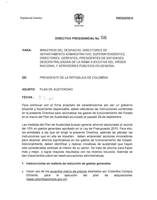 República de Colombia 	 PRESIDENCIA
libc~od yO/den
DIRECTIVA PRESIDENCiAl:: No.~·'O 6
PARA: 	 MINISTROS DEL DESPACHO, DIRECTORES DE
DEPARTAMENTO ADMINISTRATIVO, SUPERINTENDENTES,
DIRECTORES, GERENTES, PRESIDENTES DE ENTIDADES
DESCENTRALIZADAS DE LA RAMA EJECUTIVA DEL ORDEN
NACIONAL Y SERVIDORES PÚBLICOS EN GENERAL
DE: 	 PRESIDENTE DE LA REPÚBLICA DE COLOMBIA
ASUNTO: 	 PLAN DE AUSTERIDAD
' . .~'+ •.~.
'FECHA: . :~; ,) ~ :.,.:. t.¡¿
.' :1.:
Para continuar con el firme propósito de caracterizarnos por ser un gobierno
eficiente y fiscalmente responsable, deben atenderse las instrucciones contenidas
en la presente Directiva para racionalizar los gastos de funcionamiento del Estado
en el marco del Plan de Austeridad anunciado el pasado 29 de septiembre.
Las medidas del Plan de Austeridad buscan generar ahorros adicionales al recorte
del 10% en gastos generales aprobado en la Ley de Presupuesto 2015. Para ello,
las entidades a las que se dirige la presente Directiva, además de atender las
instrucciones que en ella se imparten, deben emprender acciones innovadoras
para alcanzar ahorros significativos en los gastos de funcionamiento del Estado.
Adicionalmente, deben identificar y replicar iniciativas de austeridad que hayan
sido consideradas exitosas al interior de su sector. Se trata de ahorrar para hacer
más y mejor, o lograr mayores resultados con los mismos recursos. Además se
dan lineamientos sobre las reestructuraciones administrativas.
1. 	 Instrucciones en materia de reducción de gastos generales
a. 	 Hacer uso de los acuerdos marco de precios diseñados por Colombia Compra
Eficiente, para la ejecución del plan de adquisiciones
(www.colombiacompra.gov.co).
 