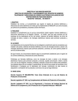 DIRECTIVA N° 005-2009/COD-INDECOPI
DIRECTIVA DE OPERACIÓN Y FUNCIONAMIENTO DEL REGISTRO DE NÚMEROS
TELEFÓNICOS Y DIRECCIONES DE CORREO ELECTRÓNICO EXCLUIDOS DE SER
DESTINATARIOS DE PUBLICIDAD MASIVA
REGISTRO “GRACIAS… NO INSISTA”
I. OBJETIVO
Establecer las normas y el procedimiento que regulen el registro de números telefónicos y
direcciones de correo electrónico en la lista que ha implementado el INDECOPI, así como el acceso
por parte de los proveedores y empresas a dicha información.
II. FINALIDAD
Establecer el procedimiento por el cual los consumidores podrán registrar números telefónicos y
direcciones electrónicas en el Registro “Gracias… no insista”, para que sean excluidos por las
empresas de los destinatarios de los call centers, sistemas de llamado telefónico, de envío de
mensajes de texto a celular o de mensajes electrónicos masivos para promover productos y
servicios.
III. ALCANCE
Las disposiciones de la presente Directiva son de obligatorio cumplimiento para los proveedores que
empleen call centers, sistemas de llamado telefónico, de envío de mensajes de texto a celular o de
mensajes electrónicos masivos para promover productos y servicios, así como quienes presten el
servicio de telemercadeo.
De igual manera, los consumidores deberán seguir el procedimiento establecido para el registro de
los números telefónicos y direcciones de correo electrónico.
Entiéndase por llamadas telefónicas, envío de mensajes de texto a celular o de mensajes
electrónicos masivos para promover productos y servicios, aquella comunicación, verbal o escrita
(con o sin uso de imágenes, símbolos y similares), realizada a través de los medios antes señalados,
que destaque alguna de sus ventajas o características, de modo tal que puedan ser percibidos como
beneficiosos o ventajosos por el destinatario del mensaje, incentivando de esta manera la
adquisición o contratación de los productos o servicios a los que se haga referencia.
IV. BASE LEGAL
Decreto Supremo Nº 006-2009-PCM, Texto Único Ordenado de la Ley del Sistema de
Protección al Consumidor
Decreto Legislativo Nº 1045, Ley Complementaria del Sistema de Protección al Consumidor.
Decreto Legislativo Nº 1033, Ley de Organización y Funciones del Instituto Nacional de
Defensa de la Competencia y de la Protección de la Propiedad Intelectual - INDECOPI
 