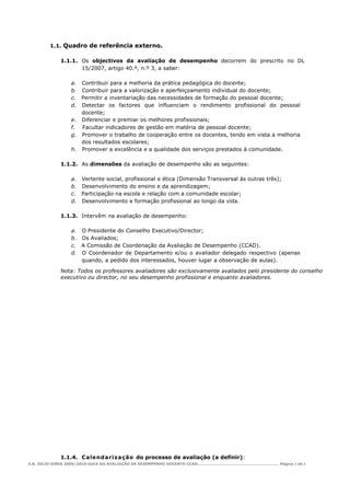 1.1. Quadro de referência externo.

            1.1.1. Os objectivos da avaliação de desempenho decorrem do prescrito no DL
                   15/2007, artigo 40.º, n.º 3, a saber:

                a. Contribuir para a melhoria da prática pedagógica do docente;
                b. Contribuir para a valorização e aperfeiçoamento individual do docente;
                c. Permitir a inventariação das necessidades de formação do pessoal docente;
                d. Detectar os factores que influenciam o rendimento profissional do pessoal
                   docente;
                e. Diferenciar e premiar os melhores profissionais;
                f. Facultar indicadores de gestão em matéria de pessoal docente;
                g. Promover o trabalho de cooperação entre os docentes, tendo em vista a melhoria
                   dos resultados escolares;
                h. Promover a excelência e a qualidade dos serviços prestados à comunidade.

            1.1.2. As dimensões da avaliação de desempenho são as seguintes:

                a. Vertente social, profissional e ética (Dimensão Transversal às outras três);
                b. Desenvolvimento do ensino e da aprendizagem;
                c. Participação na escola e relação com a comunidade escolar;
                d. Desenvolvimento e formação profissional ao longo da vida.

            1.1.3. Intervêm na avaliação de desempenho:

                a. O Presidente do Conselho Executivo/Director;
                b. Os Avaliados;
                c. A Comissão de Coordenação da Avaliação de Desempenho (CCAD).
                d. O Coordenador de Departamento e/ou o avaliador delegado respectivo (apenas
                   quando, a pedido dos interessados, houver lugar a observação de aulas).

            Nota: Todos os professores avaliadores são exclusivamente avaliados pelo presidente do conselho
            executivo ou director, no seu desempenho profissional e enquanto avaliadores.




            1.1.4. Cale nd ari za ção do processo de avaliação (a definir):
E.B. JÚLIO DINIS 2009/2010-GUIA DA AVALIAÇÃO DE DESEMPENHO DOCENTE-CCAD………………………………………………………… Página 3 de 6
 