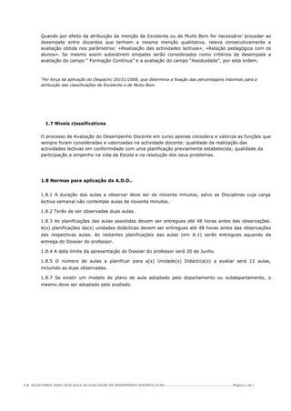Quando por efeito da atribuição da menção de Excelente ou de Muito Bom for necessário 1 proceder ao
        desempate entre docentes que tenham a mesma menção qualitativa, releva consecutivamente a
        avaliação obtida nos parâmetros: «Realização das actividades lectivas», «Relação pedagógica com os
        alunos». Se mesmo assim subsistirem empates serão considerados como critérios de desempate a
        avaliação do campo “ Formação Contínua” e a avaliação do campo “Assiduidade”, por esta ordem.


        1
         Por força da aplicação do Despacho 20131/2008, que determina a fixação das percentagens máximas para a
        atribuição das classificações de Excelente e de Muito Bom.




            1.7 Níveis classificativos

        O processo de Avaliação do Desempenho Docente em curso apenas considera e valoriza as funções que
        sempre foram consideradas e valorizadas na actividade docente: qualidade da realização das
        actividades lectivas em conformidade com uma planificação previamente estabelecida; qualidade da
        participação e empenho na vida da Escola e na resolução dos seus problemas.




        1.8 Normas para aplicação da A.D.D..


        1.8.1 A duração das aulas a observar deve ser de noventa minutos, salvo as Disciplinas cuja carga
        lectiva semanal não contemple aulas de noventa minutos.

        1.8.2 Terão de ser observadas duas aulas.

        1.8.3 As planificações das aulas assistidas devem ser entregues até 48 horas antes das observações.
        A(s) planificações da(s) unidades didácticas devem ser entregues até 48 horas antes das observações
        das respectivas aulas. As restantes planificações das aulas (em A.1) serão entregues aquando da
        entrega do Dossier do professor.

        1.8.4 A data limite da apresentação do Dossier do professor será 30 de Junho.

        1.8.5 O número de aulas a planificar para a(s) Unidade(s) Didáctica(s) a avaliar será 12 aulas,
        incluindo as duas observadas.

        1.8.7 Se existir um modelo de plano de aula adoptado pelo departamento ou subdepartamento, o
        mesmo deve ser adoptado pelo avaliado.




E.B. JÚLIO DINIS 2009/2010-GUIA DA AVALIAÇÃO DE DESEMPENHO DOCENTE-CCAD………………………………………………………… Página 6 de 6
 