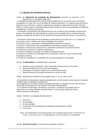 1.1. Quadro de referência externo.


              1.1.1. Os objectivos da avaliação de desempenho decorrem do prescrito no DL
                      Decreto-Lei n.º 270/2009, artigo 40.º.
             - A avaliação do desempenho do pessoal docente desenvolve-se de acordo com os princípios
             consagrados no artigo 39.º da Lei de Bases do Sistema Educativo e no respeito pelos princípios e
             objectivos que enformam o sistema integrado de avaliação do desempenho da Administração
             Pública, incidindo sobre a actividade desenvolvida e tendo em conta as qualificações profissionais,
             pedagógicas e científicas do docente.
             - A avaliação do desempenho do pessoal docente visa a melhoria dos resultados escolares dos
             alunos e da qualidade das aprendizagens e proporcionar orientações para o desenvolvimento
             pessoal e profissional no quadro de um sistema de reconhecimento do mérito e da excelência.

             - Constituem ainda objectivos da avaliação do desempenho de acordo com o n.º 3 artigo 40:
             a) Contribuir para a melhoria da prática pedagógica do docente;
             b) Contribuir para a valorização e aperfeiçoamento individual do docente;
             c) Permitir a inventariação das necessidades de formação do pessoal docente;
             d) Detectar os factores que influenciam o rendimento profissional do pessoal docente;
             e) Diferenciar e premiar os melhores profissionais;
             f) Facultar indicadores de gestão em matéria de pessoal docente;
             g) Promover o trabalho de cooperação entre os docentes, tendo em vista a melhoria dos
             resultados escolares;
             h) Promover a excelência e a qualidade dos serviços prestados à comunidade.

             1.1.2. As dimensões da avaliação são as seguintes:

                  a. Vertente social, profissional e ética (Dimensão Transversal às outras três);
                  b. Desenvolvimento do ensino e da aprendizagem;
                  c. Participação na escola e relação com a comunidade escolar;
                  d. Desenvolvimento e formação profissional ao longo da vida.

             1.1.3. Elementos de referência da avaliação (Artigo 7.º do Dec. Reg. 2/2010):

             a) Os padrões de desempenho docente estabelecidos a nível nacional, sob proposta do conselho
             científico para a avaliação de professores;
             b) Os objectivos e as metas fixados no projecto educativo e nos planos anual e plurianual de
             actividades do agrupamento de escolas ou da escola não agrupada;
             c) Os objectivos individuais, facultativos, que fixem o contributo do avaliado para os
             objectivos e as metas referidos na alínea anterior ou para áreas relevantes do seu
             desenvolvimento profissional.

             1.1.4. Intervêm na avaliação de desempenho:

                  a. O Director;
                  b. Os Avaliados;
                  c, Júri de avaliação
                  d. A Comissão de Coordenação da Avaliação de Desempenho (CCAD).
                  e. O R e l a t o r .


                   Nota: Os Coordenadores de Departamento são avaliados pelo Director. Os R e l a t o r e s
                      s e r ã o a v a l i a d o s p e l o s Coordenadores, ou outro professor se necessário.




             1.1.5. Cale nd ari za ção do processo de avaliação (a definir):

Escola Básica Júlio Dinis 2010/2011-Directivas para a Avaliação de Desempenho Docente - CCAD……………………………………………… Página 3 de 7
 