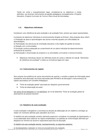 Tendo em conta o enquadramento legal, consideram-se os objectivos e metas
             definidos, nos diversos instrumentos de gestão pedagógica nomeadamente o Projecto
             Educativo, Projecto Curricular de Turma e Plano Anual de Actividades.




                 1.3.    Objectivos individuais


         Constituem uma referência da auto-avaliação e da avaliação final, sempre que sejam apresentados.

         A proposta de objectivos individuais é exclusivamente dirigida ao Director. Esta proposta deve referir:
         c) Prestação de apoio à aprendizagem dos alunos incluindo aqueles com dificuldades de
         aprendizagem;
         d) Participação nas estruturas de orientação educativa e dos órgãos de gestão da escola;
         e) Relação com a comunidade;
         f) Formação contínua adequada ao cumprimento de um plano individual de desenvolvimento
         profissional do docente;
         g) Participação e dinamização de projectos e ou actividades curriculares e extracurriculares.


             •    Objectivos individuais devem ser definidos tendo em conta o referido em 1.1.3. “Elementos
                  de referência da avaliação” e todos os normativos legais em vigor.




                  1.4. Instrumentos de registo




         Sem prejuízo da existência de outros documentos de suporte, a recolha e registo de informação pelos
         avaliadores será efectuada nas fichas aprovadas pelo Ministério da Educação e instrumento(s) de
         registo aprovado(s) em Conselho Pedagógico:

             •    “Ficha de avaliação global” aprovada por despacho governamental
             •    “Ficha de observação de aulas”


         Ver anexo III do Despacho n.º 14 420/2010, de 15 de Setembro “Ficha de avaliação global do
         desempenho do pessoal docente”.




                  1.5. Relatório de auto-avaliação


         A auto-avaliação é obrigatória e concretiza-se através da elaboração de um relatório a entregar ao
         relator em momento definido pelo calendário de A.D.D..

         O relatório de auto-avaliação constitui elemento essencial a considerar na avaliação do desempenho, e
         a sua elaboração deve observar as regras simplificadas e os padrões de uniformização definidos por
         despacho do membro do Governo responsável pela área da educação.

         O relatório de auto-avaliação aborda, necessariamente, os seguintes aspectos:

         a) Autodiagnóstico realizado no início do procedimento de avaliação;
Escola Básica Júlio Dinis 2010/2011-Directivas para a Avaliação de Desempenho Docente - CCAD……………………………………………… Página 5 de 7
 