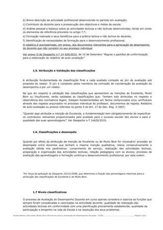 b) Breve descrição da actividade profissional desenvolvida no período em avaliação;
         c) Contributo do docente para a prossecução dos objectivos e metas da escola;
         d) Análise pessoal e balanço sobre as actividades lectivas e não lectivas desenvolvidas, tendo em conta
         os elementos de referência previstos no artigo 7.º;
         e) Formação realizada e seus benefícios para a prática lectiva e não lectiva do docente;
         f) Identificação de necessidades de formação para o desenvolvimento profissional.
         O relatório é acompanhado, em anexo, dos documentos relevantes para a apreciação do desempenho
         do docente que não constem no seu processo individual.

         Ver anexo II do Despacho n.º 14 420/2010, de 15 de Setembro “Regras e padrões de uniformização
         para a elaboração do relatório de auto–avaliação”




                  1.5. Atribuição e Validação das classificações


         A atribuição fundamentada da classificação final a cada avaliado compete ao júri de avaliação sob
         proposta do relator. O júri é composto pelos membros da comissão de coordenação da avaliação do
         desempenho e por um relator.

         No que diz respeito à validação das classificações que apresentem as menções de Excelente, Muito
         Bom ou Insuficiente, serão validadas as classificações que: Tenham sido atribuídas no respeito e
         observância dos normativos legais; Estejam fundamentadas em factos comprovados e/ou verificáveis
         através dos registos arquivados no processo individual do professor, documentos de registo, Relatório
         de auto-avaliação ou anexos referidos no ponto 5 do Art. 17 do Dec. Reg. 2-2007;

         “Quando seja atribuída a menção de Excelente, a fundamentação tem obrigatoriamente de especificar
         os contributos relevantes proporcionados pelo avaliado para o sucesso escolar dos alunos e para a
         qualidade das suas aprendizagens”. Ver Despacho n.º 14420/2010.



                  1.6. Classificações e desempate


         Quando por efeito da atribuição da menção de Excelente ou de Muito Bom for necessário 1 proceder ao
         desempate entre docentes que tenham a mesma menção qualitativa, releva consecutivamente a
         avaliação obtida nos parâmetros: cumprimento de serviço; realização das actividades lectivas;
         preparação e organização das actividades lectivas; relação pedagógica com os alunos; processo de
         avaliação das aprendizagens e formação contínua e desenvolvimento profissional, por esta ordem.




         1
          Por força da aplicação do Despacho 20131/2008, que determina a fixação das percentagens máximas para a
         atribuição das classificações de Excelente e de Muito Bom.




                  1.7 Níveis classificativos

         O processo de Avaliação do Desempenho Docente em curso apenas considera e valoriza as funções que
         sempre foram consideradas e valorizadas na actividade docente: qualidade da realização das
         actividades lectivas em conformidade com uma planificação previamente estabelecida; qualidade da
         participação e empenho na vida da Escola e na resolução dos seus problemas.

Escola Básica Júlio Dinis 2010/2011-Directivas para a Avaliação de Desempenho Docente - CCAD……………………………………………… Página 6 de 7
 