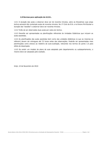 1.8 Normas para aplicação da A.D.D..


         1.8.1 A duração das aulas a observar deve ser de noventa minutos, salvo as Disciplinas cuja carga
         lectiva semanal não contemple aulas de noventa minutos. No 1º Ciclo do E.B. e no Ensino Pré-Escolar a
         duração das “sessões” a observar deve ser noventa minutos.

         1.8.2 Terão de ser observadas duas aulas por cada ano lectivo.

         1.8.3 Deverão ser apresentadas as planificações referentes às Unidades Didácticas que incluem as
         aulas assistidas.

         1.8.4 As planificações das aulas assistidas bem como das unidades didácticas (a que as mesmas se
         referem) devem ser entregues até 72 horas antes das observações. Poderão ser apresentadas mais
         planificações como anexos ao relatório de auto-avaliação, relevando nos termos do ponto 1.6 para
         efeito de desempate.

         1.8.5 Se existir um modelo de plano de aula adoptado pelo departamento ou subdepartamento, o
         mesmo deve ser adoptado pelo avaliado.




         Grijó, 10 de Novembro de 2010




Escola Básica Júlio Dinis 2010/2011-Directivas para a Avaliação de Desempenho Docente - CCAD……………………………………………… Página 7 de 7
 