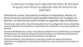 La extensión Configuración seguridad del Editor de directivas
de grupo local incluye los siguientes tipos de directivas de
seguridad:
Directivas de cuenta. Estas policías se definen en dispositivos; afectan a la
forma en que las cuentas de usuario pueden interactuar con el equipo o el
dominio. Las directivas de cuenta incluyen los siguientes tipos de directivas:
•Directiva de contraseñas. Estas directivas determinan la configuración de las contraseñas,
como la aplicación y las duraciones. Las directivas de contraseña se usan para cuentas de
dominio.
•Directiva de bloqueo de cuentas. Estas directivas determinan las condiciones y la duración
del tiempo que una cuenta se bloqueará fuera del sistema. Las directivas de bloqueo de
cuentas se usan para cuentas de usuario locales o de dominio.
•Directiva Kerberos. Estas directivas se usan para cuentas de usuario de dominio;
determinan la configuración relacionada con Kerberos, como la duración de los vales y la
aplicación.
 