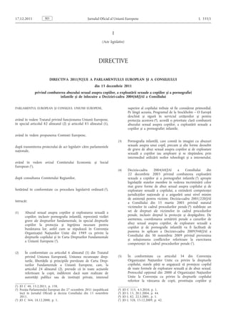 I
(Acte legislative)
DIRECTIVE
DIRECTIVA 2011/92/UE A PARLAMENTULUI EUROPEAN ȘI A CONSILIULUI
din 13 decembrie 2011
privind combaterea abuzului sexual asupra copiilor, a exploatării sexuale a copiilor și a pornografiei
infantile și de înlocuire a Deciziei-cadru 2004/68/JAI a Consiliului
PARLAMENTUL EUROPEAN ȘI CONSILIUL UNIUNII EUROPENE,
având în vedere Tratatul privind funcționarea Uniunii Europene,
în special articolul 82 alineatul (2) și articolul 83 alineatul (1),
având în vedere propunerea Comisiei Europene,
după transmiterea proiectului de act legislativ către parlamentele
naționale,
având în vedere avizul Comitetului Economic și Social
European (1),
după consultarea Comitetului Regiunilor,
hotărând în conformitate cu procedura legislativă ordinară (2),
întrucât:
(1) Abuzul sexual asupra copiilor și exploatarea sexuală a
copiilor, inclusiv pornografia infantilă, reprezintă violări
grave ale drepturilor fundamentale, în special drepturile
copiilor la protecția și îngrijirea necesare pentru
bunăstarea lor, astfel cum se stipulează în Convenția
Organizației Națiunilor Unite din 1989 cu privire la
drepturile copilului și în Carta Drepturilor Fundamentale
a Uniunii Europene (3).
(2) În conformitate cu articolul 6 alineatul (1) din Tratatul
privind Uniunea Europeană, Uniunea recunoaște drep­
turile, libertățile și principiile prevăzute de Carta Drep­
turilor Fundamentale a Uniunii Europene, care, la
articolul 24 alineatul (2), prevede că în toate acțiunile
referitoare la copii, indiferent dacă sunt realizate de
autorități publice sau de instituții private, interesul
superior al copilului trebuie să fie considerat primordial.
Pe lângă aceasta, Programul de la Stockholm – O Europă
deschisă și sigură în serviciul cetățenilor și pentru
protecția acestora (4), acordă o prioritate clară combaterii
abuzului sexual asupra copiilor, a exploatării sexuale a
copiilor și a pornografiei infantile.
(3) Pornografia infantilă, care constă în imagini cu abuzuri
sexuale asupra unui copil, precum și alte forme deosebit
de grave de abuz sexual asupra copiilor și de exploatare
sexuală a copiilor iau amploare și se răspândesc prin
intermediul utilizării noilor tehnologii și a internetului.
(4) Decizia-cadru 2004/68/JAI a Consiliului din
22 decembrie 2003 privind combaterea exploatării
sexuale a copiilor și a pornografiei infantile (5) apropie
legislațiile statelor membre în vederea incriminării celor
mai grave forme de abuz sexual asupra copilului și de
exploatare sexuală a copilului, a extinderii competenței
jurisdicțiilor naționale și a asigurării unui nivel minim
de asistență pentru victime. Decizia-cadru 2001/220/JAI
a Consiliului din 15 martie 2001 privind statutul
victimelor în cadrul procedurilor penale (6) stabilește un
set de drepturi ale victimelor în cadrul procedurilor
penale, inclusiv dreptul la protecție și despăgubire. De
asemenea, coordonarea urmăririi penale a cazurilor de
abuz sexual asupra copiilor, de exploatare sexuală a
copiilor și de pornografie infantilă va fi facilitată de
punerea în aplicare a Deciziei-cadru 2009/948/JAI a
Consiliului din 30 noiembrie 2009 privind prevenirea
și soluționarea conflictelor referitoare la exercitarea
competenței în cadrul procedurilor penale (7).
(5) În conformitate cu articolul 34 din Convenția
Organizației Națiunilor Unite cu privire la drepturile
copilului, statele părți se angajează să protejeze copilul
de toate formele de exploatare sexuală și de abuz sexual.
Protocolul opțional din 2000 al Organizației Națiunilor
Unite la Convenția cu privire la drepturile copilului
referitor la vânzarea de copii, prostituția copiilor și
RO
17.12.2011 Jurnalul Oficial al Uniunii Europene L 335/1
(1) JO C 48, 15.2.2011, p. 138.
(2) Poziția Parlamentului European din 27 octombrie 2011 (nepublicată
încă în Jurnalul Oficial) și decizia Consiliului din 15 noiembrie
2011.
(3) JO C 364, 18.12.2000, p. 1.
(4) JO C 115, 4.5.2010, p. 1.
(5) JO L 13, 20.1.2004, p. 44.
(6) JO L 82, 22.3.2001, p. 1.
(7) JO L 328, 15.12.2009, p. 42.
 