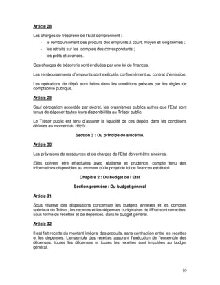 10
Article 28
Les charges de trésorerie de l’Etat comprennent :
- le remboursement des produits des emprunts à court, moyen et long termes ;
- les retraits sur les comptes des correspondants ;
- les prêts et avances.
Ces charges de trésorerie sont évaluées par une loi de finances.
Les remboursements d’emprunts sont exécutés conformément au contrat d’émission.
Les opérations de dépôt sont faites dans les conditions prévues par les règles de
comptabilité publique.
Article 29
Sauf dérogation accordée par décret, les organismes publics autres que l’Etat sont
tenus de déposer toutes leurs disponibilités au Trésor public.
Le Trésor public est tenu d’assurer la liquidité de ces dépôts dans les conditions
définies au moment du dépôt.
Section 3 : Du principe de sincérité.
Article 30
Les prévisions de ressources et de charges de l’Etat doivent être sincères.
Elles doivent être effectuées avec réalisme et prudence, compte tenu des
informations disponibles au moment où le projet de loi de finances est établi.
Chapitre 2 : Du budget de l’Etat
Section première : Du budget général
Article 31
Sous réserve des dispositions concernant les budgets annexes et les comptes
spéciaux du Trésor, les recettes et les dépenses budgétaires de l’Etat sont retracées,
sous forme de recettes et de dépenses, dans le budget général.
Article 32
Il est fait recette du montant intégral des produits, sans contraction entre les recettes
et les dépenses. L’ensemble des recettes assurant l’exécution de l’ensemble des
dépenses, toutes les dépenses et toutes les recettes sont imputées au budget
général.
 