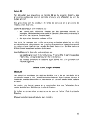 11
Article 33
Par dérogation aux dispositions de l’article 32 de la présente Directive, des
procédures particulières peuvent permettre d’assurer une affectation au sein du
budget général.
Ces procédures sont la procédure du fonds de concours et la procédure de
rétablissement de crédits.
Les fonds de concours sont constitués par :
- des contributions volontaires versées par des personnes morales ou
physiques, et notamment par les bailleurs de fonds, pour concourir avec ceux
de l’Etat à des dépenses d’intérêt public ;
- des legs et des donations attribués à l’Etat.
Les fonds de concours sont portés en recettes au budget général et un crédit
supplémentaire de même montant est ouvert sur le programme concerné par arrêté
du ministre chargé des finances. L’emploi des fonds de concours doit être conforme
à l’intention de la partie versante ou du donateur.
Les rétablissements de crédits sont constitués par :
- les recettes provenant de la restitution au Trésor public de sommes payées
indûment ou à titre provisoire sur crédits budgétaires ;
- les recettes provenant de cessions ayant donné lieu à un paiement sur
crédits budgétaires.
Section 2 : Des budgets annexes
Article 34
Les opérations financières des services de l’Etat que la loi n’a pas dotés de la
personnalité morale et dont l’activité tend essentiellement à produire des biens ou à
rendre des services donnant lieu au paiement de prix peuvent faire l’objet de budgets
annexes.
La création d’un budget annexe et sa suppression ainsi que l’affectation d’une
recette à celui-ci sont décidées par une loi de finances.
Un budget annexe constitue un programme au sens de l’article 12 de la présente
Directive.
Chaque budget annexe est rattaché à un ministère.
 