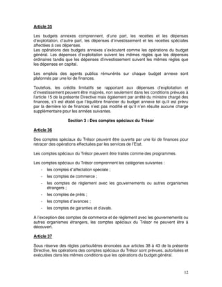 12
Article 35
Les budgets annexes comprennent, d’une part, les recettes et les dépenses
d’exploitation, d’autre part, les dépenses d’investissement et les recettes spéciales
affectées à ces dépenses.
Les opérations des budgets annexes s’exécutent comme les opérations du budget
général. Les dépenses d’exploitation suivent les mêmes règles que les dépenses
ordinaires tandis que les dépenses d’investissement suivent les mêmes règles que
les dépenses en capital.
Les emplois des agents publics rémunérés sur chaque budget annexe sont
plafonnés par une loi de finances.
Toutefois, les crédits limitatifs se rapportant aux dépenses d’exploitation et
d’investissement peuvent être majorés, non seulement dans les conditions prévues à
l’article 15 de la présente Directive mais également par arrêté du ministre chargé des
finances, s’il est établi que l’équilibre financier du budget annexe tel qu’il est prévu
par la dernière loi de finances n’est pas modifié et qu’il n’en résulte aucune charge
supplémentaire pour les années suivantes.
Section 3 : Des comptes spéciaux du Trésor
Article 36
Des comptes spéciaux du Trésor peuvent être ouverts par une loi de finances pour
retracer des opérations effectuées par les services de l’Etat.
Les comptes spéciaux du Trésor peuvent être traités comme des programmes.
Les comptes spéciaux du Trésor comprennent les catégories suivantes :
- les comptes d’affectation spéciale ;
- les comptes de commerce ;
- les comptes de règlement avec les gouvernements ou autres organismes
étrangers ;
- les comptes de prêts ;
- les comptes d’avances ;
- les comptes de garanties et d’avals.
A l’exception des comptes de commerce et de règlement avec les gouvernements ou
autres organismes étrangers, les comptes spéciaux du Trésor ne peuvent être à
découvert.
Article 37
Sous réserve des règles particulières énoncées aux articles 38 à 43 de la présente
Directive, les opérations des comptes spéciaux du Trésor sont prévues, autorisées et
exécutées dans les mêmes conditions que les opérations du budget général.
 