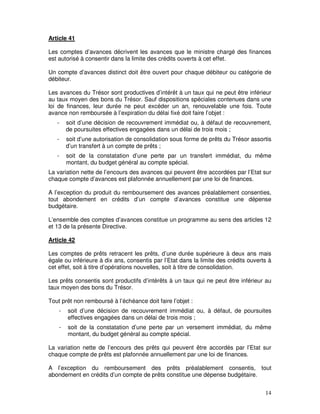 14
Article 41
Les comptes d’avances décrivent les avances que le ministre chargé des finances
est autorisé à consentir dans la limite des crédits ouverts à cet effet.
Un compte d’avances distinct doit être ouvert pour chaque débiteur ou catégorie de
débiteur.
Les avances du Trésor sont productives d’intérêt à un taux qui ne peut être inférieur
au taux moyen des bons du Trésor. Sauf dispositions spéciales contenues dans une
loi de finances, leur durée ne peut excéder un an, renouvelable une fois. Toute
avance non remboursée à l’expiration du délai fixé doit faire l’objet :
- soit d’une décision de recouvrement immédiat ou, à défaut de recouvrement,
de poursuites effectives engagées dans un délai de trois mois ;
- soit d’une autorisation de consolidation sous forme de prêts du Trésor assortis
d’un transfert à un compte de prêts ;
- soit de la constatation d’une perte par un transfert immédiat, du même
montant, du budget général au compte spécial.
La variation nette de l’encours des avances qui peuvent être accordées par l’Etat sur
chaque compte d’avances est plafonnée annuellement par une loi de finances.
A l’exception du produit du remboursement des avances préalablement consenties,
tout abondement en crédits d’un compte d’avances constitue une dépense
budgétaire.
L’ensemble des comptes d’avances constitue un programme au sens des articles 12
et 13 de la présente Directive.
Article 42
Les comptes de prêts retracent les prêts, d’une durée supérieure à deux ans mais
égale ou inférieure à dix ans, consentis par l’Etat dans la limite des crédits ouverts à
cet effet, soit à titre d’opérations nouvelles, soit à titre de consolidation.
Les prêts consentis sont productifs d’intérêts à un taux qui ne peut être inférieur au
taux moyen des bons du Trésor.
Tout prêt non remboursé à l’échéance doit faire l’objet :
- soit d’une décision de recouvrement immédiat ou, à défaut, de poursuites
effectives engagées dans un délai de trois mois ;
- soit de la constatation d’une perte par un versement immédiat, du même
montant, du budget général au compte spécial.
La variation nette de l’encours des prêts qui peuvent être accordés par l’Etat sur
chaque compte de prêts est plafonnée annuellement par une loi de finances.
A l’exception du remboursement des prêts préalablement consentis, tout
abondement en crédits d’un compte de prêts constitue une dépense budgétaire.
 