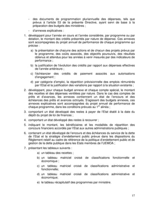 17
- des documents de programmation pluriannuelle des dépenses, tels que
prévus à l’article 53 de la présente Directive, ayant servi de base à la
préparation des budgets des ministères ;
- d’annexes explicatives :
1. développant pour l’année en cours et l’année considérée, par programme ou par
dotation, le montant des crédits présentés par nature de dépense. Ces annexes
sont accompagnées du projet annuel de performance de chaque programme qui
précise :
a) la présentation de chacune des actions et de chacun des projets prévus par
le programme, des coûts associés, des objectifs poursuivis, des résultats
obtenus et attendus pour les années à venir mesurés par des indicateurs de
performance ;
b) la justification de l’évolution des crédits par rapport aux dépenses effectives
de l’année antérieure ;
c) l’échéancier des crédits de paiement associés aux autorisations
d’engagement ;
d) par catégorie d’emploi, la répartition prévisionnelle des emplois rémunérés
par l’Etat et la justification des variations par rapport à la situation existante ;
2. développant, pour chaque budget annexe et chaque compte spécial, le montant
des recettes et des dépenses ventilées par nature. Dans le cas des comptes de
prêts et d’avances, les annexes contiennent un état de l’encours et des
échéances des prêts et avances octroyés. S’agissant des budgets annexes, ces
annexes explicatives sont accompagnées du projet annuel de performance de
chaque programme, dans les conditions prévues au 1er
alinéa ;
3. comportant un état développé des restes à payer de l’Etat établi à la date du
dépôt du projet de loi de finances ;
4. comportant un état développé des restes à recouvrer ;
5. indiquant le montant, les bénéficiaires et les modalités de répartition des
concours financiers accordés par l’Etat aux autres administrations publiques ;
6. contenant un état développé de l’encours et des échéances du service de la dette
de l’Etat et la stratégie d’endettement public prévue dans les dispositions du
Règlement relatif au cadre de référence de la politique d’endettement public et de
gestion de la dette publique dans les Etats membres de l’UEMOA ;
7. présentant les tableaux suivants :
a) un tableau des recettes ;
b) un tableau matriciel croisé de classifications fonctionnelle et
économique ;
c) un tableau matriciel croisé de classifications administrative et
fonctionnelle;
d) un tableau matriciel croisé de classifications administrative et
économique;
e) le tableau récapitulatif des programmes par ministère.
 