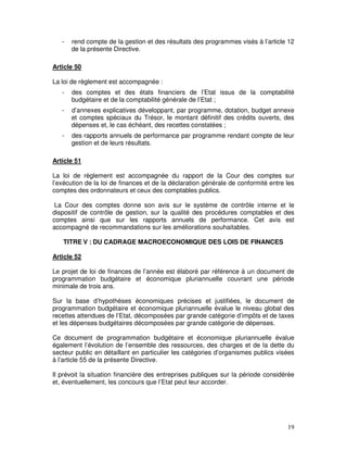 19
- rend compte de la gestion et des résultats des programmes visés à l’article 12
de la présente Directive.
Article 50
La loi de règlement est accompagnée :
- des comptes et des états financiers de l’Etat issus de la comptabilité
budgétaire et de la comptabilité générale de l’Etat ;
- d’annexes explicatives développant, par programme, dotation, budget annexe
et comptes spéciaux du Trésor, le montant définitif des crédits ouverts, des
dépenses et, le cas échéant, des recettes constatées ;
- des rapports annuels de performance par programme rendant compte de leur
gestion et de leurs résultats.
Article 51
La loi de règlement est accompagnée du rapport de la Cour des comptes sur
l’exécution de la loi de finances et de la déclaration générale de conformité entre les
comptes des ordonnateurs et ceux des comptables publics.
La Cour des comptes donne son avis sur le système de contrôle interne et le
dispositif de contrôle de gestion, sur la qualité des procédures comptables et des
comptes ainsi que sur les rapports annuels de performance. Cet avis est
accompagné de recommandations sur les améliorations souhaitables.
TITRE V : DU CADRAGE MACROECONOMIQUE DES LOIS DE FINANCES
Article 52
Le projet de loi de finances de l’année est élaboré par référence à un document de
programmation budgétaire et économique pluriannuelle couvrant une période
minimale de trois ans.
Sur la base d’hypothèses économiques précises et justifiées, le document de
programmation budgétaire et économique pluriannuelle évalue le niveau global des
recettes attendues de l’Etat, décomposées par grande catégorie d’impôts et de taxes
et les dépenses budgétaires décomposées par grande catégorie de dépenses.
Ce document de programmation budgétaire et économique pluriannuelle évalue
également l’évolution de l’ensemble des ressources, des charges et de la dette du
secteur public en détaillant en particulier les catégories d’organismes publics visées
à l’article 55 de la présente Directive.
Il prévoit la situation financière des entreprises publiques sur la période considérée
et, éventuellement, les concours que l’Etat peut leur accorder.
 