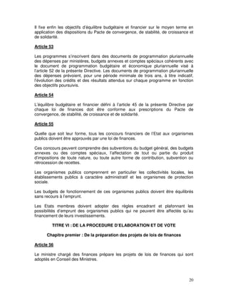 20
Il fixe enfin les objectifs d’équilibre budgétaire et financier sur le moyen terme en
application des dispositions du Pacte de convergence, de stabilité, de croissance et
de solidarité.
Article 53
Les programmes s’inscrivent dans des documents de programmation pluriannuelle
des dépenses par ministères, budgets annexes et comptes spéciaux cohérents avec
le document de programmation budgétaire et économique pluriannuelle visé à
l’article 52 de la présente Directive. Les documents de programmation pluriannuelle
des dépenses prévoient, pour une période minimale de trois ans, à titre indicatif,
l’évolution des crédits et des résultats attendus sur chaque programme en fonction
des objectifs poursuivis.
Article 54
L’équilibre budgétaire et financier défini à l’article 45 de la présente Directive par
chaque loi de finances doit être conforme aux prescriptions du Pacte de
convergence, de stabilité, de croissance et de solidarité.
Article 55
Quelle que soit leur forme, tous les concours financiers de l’Etat aux organismes
publics doivent être approuvés par une loi de finances.
Ces concours peuvent comprendre des subventions du budget général, des budgets
annexes ou des comptes spéciaux, l’affectation de tout ou partie du produit
d’impositions de toute nature, ou toute autre forme de contribution, subvention ou
rétrocession de recettes.
Les organismes publics comprennent en particulier les collectivités locales, les
établissements publics à caractère administratif et les organismes de protection
sociale.
Les budgets de fonctionnement de ces organismes publics doivent être équilibrés
sans recours à l’emprunt.
Les Etats membres doivent adopter des règles encadrant et plafonnant les
possibilités d’emprunt des organismes publics qui ne peuvent être affectés qu’au
financement de leurs investissements.
TITRE VI : DE LA PROCEDURE D’ELABORATION ET DE VOTE
Chapitre premier : De la préparation des projets de lois de finances
Article 56
Le ministre chargé des finances prépare les projets de lois de finances qui sont
adoptés en Conseil des Ministres.
 