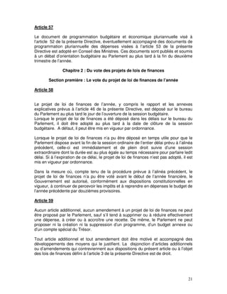 21
Article 57
Le document de programmation budgétaire et économique pluriannuelle visé à
l’article 52 de la présente Directive, éventuellement accompagné des documents de
programmation pluriannuelle des dépenses visées à l’article 53 de la présente
Directive est adopté en Conseil des Ministres. Ces documents sont publiés et soumis
à un débat d’orientation budgétaire au Parlement au plus tard à la fin du deuxième
trimestre de l’année.
Chapitre 2 : Du vote des projets de lois de finances
Section première : Le vote du projet de loi de finances de l’année
Article 58
Le projet de loi de finances de l’année, y compris le rapport et les annexes
explicatives prévus à l’article 46 de la présente Directive, est déposé sur le bureau
du Parlement au plus tard le jour de l’ouverture de la session budgétaire.
Lorsque le projet de loi de finances a été déposé dans les délais sur le bureau du
Parlement, il doit être adopté au plus tard à la date de clôture de la session
budgétaire. A défaut, il peut être mis en vigueur par ordonnance.
Lorsque le projet de loi de finances n’a pu être déposé en temps utile pour que le
Parlement dispose avant la fin de la session ordinaire de l’entier délai prévu à l’alinéa
précédent, celle-ci est immédiatement et de plein droit suivie d’une session
extraordinaire dont la durée est au plus égale au temps nécessaire pour parfaire ledit
délai. Si à l’expiration de ce délai, le projet de loi de finances n’est pas adopté, il est
mis en vigueur par ordonnance.
Dans la mesure où, compte tenu de la procédure prévue à l’alinéa précédent, le
projet de loi de finances n’a pu être voté avant le début de l’année financière, le
Gouvernement est autorisé, conformément aux dispositions constitutionnelles en
vigueur, à continuer de percevoir les impôts et à reprendre en dépenses le budget de
l’année précédente par douzièmes provisoires.
Article 59
Aucun article additionnel, aucun amendement à un projet de loi de finances ne peut
être proposé par le Parlement, sauf s’il tend à supprimer ou à réduire effectivement
une dépense, à créer ou à accroître une recette. De même, le Parlement ne peut
proposer ni la création ni la suppression d’un programme, d’un budget annexe ou
d’un compte spécial du Trésor.
Tout article additionnel et tout amendement doit être motivé et accompagné des
développements des moyens qui le justifient. La disjonction d’articles additionnels
ou d’amendements qui contreviennent aux dispositions du présent article ou à l’objet
des lois de finances défini à l’article 3 de la présente Directive est de droit.
 