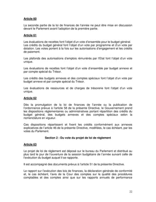 22
Article 60
La seconde partie de la loi de finances de l’année ne peut être mise en discussion
devant le Parlement avant l’adoption de la première partie.
Article 61
Les évaluations de recettes font l’objet d’un vote d’ensemble pour le budget général.
Les crédits du budget général font l’objet d’un vote par programme et d’un vote par
dotation. Les votes portent à la fois sur les autorisations d’engagement et les crédits
de paiement.
Les plafonds des autorisations d’emplois rémunérés par l’Etat font l’objet d’un vote
unique.
Les évaluations de recettes font l’objet d’un vote d’ensemble par budget annexe et
par compte spécial du Trésor.
Les crédits des budgets annexes et des comptes spéciaux font l’objet d’un vote par
budget annexe et par compte spécial du Trésor.
Les évaluations de ressources et de charges de trésorerie font l’objet d’un vote
unique.
Article 62
Dès la promulgation de la loi de finances de l’année ou la publication de
l’ordonnance prévue à l’article 58 de la présente Directive, le Gouvernement prend
les dispositions réglementaires ou administratives portant répartition des crédits du
budget général, des budgets annexes et des comptes spéciaux selon la
nomenclature en vigueur.
Ces dispositions répartissent et fixent les crédits conformément aux annexes
explicatives de l’article 46 de la présente Directive, modifiées, le cas échéant, par les
votes du Parlement.
Section 2 : Du vote du projet de loi de règlement
Article 63
Le projet de loi de règlement est déposé sur le bureau du Parlement et distribué au
plus tard le jour de l’ouverture de la session budgétaire de l’année suivant celle de
l’exécution du budget auquel il se rapporte.
Il est accompagné des documents prévus à l’article 51 de la présente Directive.
Le rapport sur l’exécution des lois de finances, la déclaration générale de conformité
et, le cas échéant, l’avis de la Cour des comptes sur la qualité des procédures
comptables et des comptes ainsi que sur les rapports annuels de performance
 