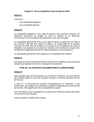 25
Chapitre 2 : De la comptabilité et des comptes de l’Etat
Article 71
L’Etat tient :
- une comptabilité budgétaire ;
- une comptabilité générale.
Article 72
La comptabilité budgétaire a pour objet de retracer, pour l’exercice concerné, les
opérations d’exécution du budget de l’Etat en recettes et en dépenses,
conformément à la nomenclature de présentation et de vote du budget.
La comptabilité générale de l’Etat a pour objet de décrire le patrimoine de l’Etat et
son évolution. Elle doit être sincère et refléter une image fidèle de la situation
financière de l’Etat. Elle est fondée sur le principe de la constatation des droits et
obligations. Les opérations sont prises en compte au titre de l’exercice auquel elles
se rattachent indépendamment de leur date de paiement ou d’encaissement.
La comptabilité générale de l’Etat s’appuie sur la comptabilité des matières.
Article 73
Les ressources et les charges de trésorerie de l’Etat sont imputées à des comptes de
trésorerie par opération lors de leur encaissement et paiement.
TITRE VIII : DU CONTROLE PARLEMENTAIRE ET JURIDICTIONNEL
Article 74
Sans préjudice des pouvoirs généraux de contrôle du Parlement, les Commissions
des finances veillent au cours de la gestion annuelle, à la bonne exécution des lois
de finances.
A cette fin, le Gouvernement transmet trimestriellement au Parlement, à titre
d’information, des rapports sur l’exécution du budget et l’application du texte de la loi
de finances. Ces rapports sont mis à la disposition du public.
Les informations ou les investigations sur place que le Parlement pourrait demander
ne sauraient lui être refusées.
Il peut procéder à l’audition des ministres.
 