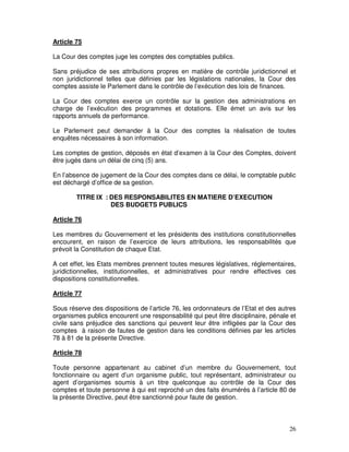 26
Article 75
La Cour des comptes juge les comptes des comptables publics.
Sans préjudice de ses attributions propres en matière de contrôle juridictionnel et
non juridictionnel telles que définies par les législations nationales, la Cour des
comptes assiste le Parlement dans le contrôle de l’exécution des lois de finances.
La Cour des comptes exerce un contrôle sur la gestion des administrations en
charge de l’exécution des programmes et dotations. Elle émet un avis sur les
rapports annuels de performance.
Le Parlement peut demander à la Cour des comptes la réalisation de toutes
enquêtes nécessaires à son information.
Les comptes de gestion, déposés en état d’examen à la Cour des Comptes, doivent
être jugés dans un délai de cinq (5) ans.
En l’absence de jugement de la Cour des comptes dans ce délai, le comptable public
est déchargé d’office de sa gestion.
TITRE IX : DES RESPONSABILITES EN MATIERE D’EXECUTION
DES BUDGETS PUBLICS
Article 76
Les membres du Gouvernement et les présidents des institutions constitutionnelles
encourent, en raison de l’exercice de leurs attributions, les responsabilités que
prévoit la Constitution de chaque Etat.
A cet effet, les Etats membres prennent toutes mesures législatives, réglementaires,
juridictionnelles, institutionnelles, et administratives pour rendre effectives ces
dispositions constitutionnelles.
Article 77
Sous réserve des dispositions de l’article 76, les ordonnateurs de l’Etat et des autres
organismes publics encourent une responsabilité qui peut être disciplinaire, pénale et
civile sans préjudice des sanctions qui peuvent leur être infligées par la Cour des
comptes à raison de fautes de gestion dans les conditions définies par les articles
78 à 81 de la présente Directive.
Article 78
Toute personne appartenant au cabinet d’un membre du Gouvernement, tout
fonctionnaire ou agent d’un organisme public, tout représentant, administrateur ou
agent d’organismes soumis à un titre quelconque au contrôle de la Cour des
comptes et toute personne à qui est reproché un des faits énumérés à l’article 80 de
la présente Directive, peut être sanctionné pour faute de gestion.
 