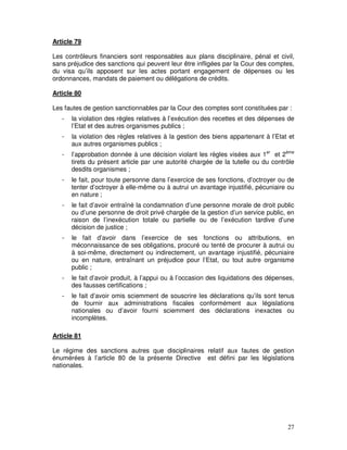 27
Article 79
Les contrôleurs financiers sont responsables aux plans disciplinaire, pénal et civil,
sans préjudice des sanctions qui peuvent leur être infligées par la Cour des comptes,
du visa qu’ils apposent sur les actes portant engagement de dépenses ou les
ordonnances, mandats de paiement ou délégations de crédits.
Article 80
Les fautes de gestion sanctionnables par la Cour des comptes sont constituées par :
- la violation des règles relatives à l’exécution des recettes et des dépenses de
l’Etat et des autres organismes publics ;
- la violation des règles relatives à la gestion des biens appartenant à l’Etat et
aux autres organismes publics ;
- l’approbation donnée à une décision violant les règles visées aux 1er
et 2ème
tirets du présent article par une autorité chargée de la tutelle ou du contrôle
desdits organismes ;
- le fait, pour toute personne dans l’exercice de ses fonctions, d’octroyer ou de
tenter d’octroyer à elle-même ou à autrui un avantage injustifié, pécuniaire ou
en nature ;
- le fait d’avoir entraîné la condamnation d’une personne morale de droit public
ou d’une personne de droit privé chargée de la gestion d’un service public, en
raison de l’inexécution totale ou partielle ou de l’exécution tardive d’une
décision de justice ;
- le fait d’avoir dans l’exercice de ses fonctions ou attributions, en
méconnaissance de ses obligations, procuré ou tenté de procurer à autrui ou
à soi-même, directement ou indirectement, un avantage injustifié, pécuniaire
ou en nature, entraînant un préjudice pour l’Etat, ou tout autre organisme
public ;
- le fait d’avoir produit, à l’appui ou à l’occasion des liquidations des dépenses,
des fausses certifications ;
- le fait d’avoir omis sciemment de souscrire les déclarations qu’ils sont tenus
de fournir aux administrations fiscales conformément aux législations
nationales ou d’avoir fourni sciemment des déclarations inexactes ou
incomplètes.
Article 81
Le régime des sanctions autres que disciplinaires relatif aux fautes de gestion
énumérées à l’article 80 de la présente Directive est défini par les législations
nationales.
 