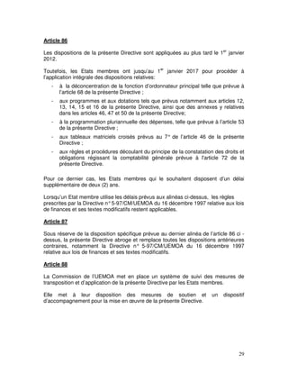 29
Article 86
Les dispositions de la présente Directive sont appliquées au plus tard le 1er
janvier
2012.
Toutefois, les Etats membres ont jusqu’au 1er
janvier 2017 pour procéder à
l’application intégrale des dispositions relatives:
- à la déconcentration de la fonction d’ordonnateur principal telle que prévue à
l’article 68 de la présente Directive ;
- aux programmes et aux dotations tels que prévus notamment aux articles 12,
13, 14, 15 et 16 de la présente Directive, ainsi que des annexes y relatives
dans les articles 46, 47 et 50 de la présente Directive;
- à la programmation pluriannuelle des dépenses, telle que prévue à l’article 53
de la présente Directive ;
- aux tableaux matriciels croisés prévus au 7° de l’article 46 de la présente
Directive ;
- aux règles et procédures découlant du principe de la constatation des droits et
obligations régissant la comptabilité générale prévue à l'article 72 de la
présente Directive.
Pour ce dernier cas, les Etats membres qui le souhaitent disposent d’un délai
supplémentaire de deux (2) ans.
Lorsqu’un Etat membre utilise les délais prévus aux alinéas ci-dessus, les règles
prescrites par la Directive n°5-97/CM/UEMOA du 16 décembre 1997 relative aux lois
de finances et ses textes modificatifs restent applicables.
Article 87
Sous réserve de la disposition spécifique prévue au dernier alinéa de l’article 86 ci -
dessus, la présente Directive abroge et remplace toutes les dispositions antérieures
contraires, notamment la Directive n° 5-97/CM/UEMOA du 16 décembre 1997
relative aux lois de finances et ses textes modificatifs.
Article 88
La Commission de l’UEMOA met en place un système de suivi des mesures de
transposition et d’application de la présente Directive par les Etats membres.
Elle met à leur disposition des mesures de soutien et un dispositif
d’accompagnement pour la mise en œuvre de la présente Directive.
 