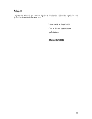 30
Article 89
La présente Directive qui entre en vigueur à compter de sa date de signature, sera
publiée au Bulletin Officiel de l’Union.
Fait à Dakar, le 26 juin 2009
Pour le Conseil des Ministres
Le Président,
Charles Koffi DIBY
 