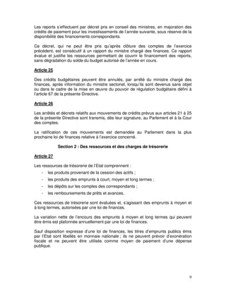 9
Les reports s’effectuent par décret pris en conseil des ministres, en majoration des
crédits de paiement pour les investissements de l’année suivante, sous réserve de la
disponibilité des financements correspondants.
Ce décret, qui ne peut être pris qu’après clôture des comptes de l’exercice
précédent, est consécutif à un rapport du ministre chargé des finances. Ce rapport
évalue et justifie les ressources permettant de couvrir le financement des reports,
sans dégradation du solde du budget autorisé de l’année en cours.
Article 25
Des crédits budgétaires peuvent être annulés, par arrêté du ministre chargé des
finances, après information du ministre sectoriel, lorsqu’ils sont devenus sans objet
ou dans le cadre de la mise en œuvre du pouvoir de régulation budgétaire défini à
l’article 67 de la présente Directive.
Article 26
Les arrêtés et décrets relatifs aux mouvements de crédits prévus aux articles 21 à 25
de la présente Directive sont transmis, dès leur signature, au Parlement et à la Cour
des comptes.
La ratification de ces mouvements est demandée au Parlement dans la plus
prochaine loi de finances relative à l’exercice concerné.
Section 2 : Des ressources et des charges de trésorerie
Article 27
Les ressources de trésorerie de l’Etat comprennent :
- les produits provenant de la cession des actifs ;
- les produits des emprunts à court, moyen et long termes ;
- les dépôts sur les comptes des correspondants ;
- les remboursements de prêts et avances.
Ces ressources de trésorerie sont évaluées et, s’agissant des emprunts à moyen et
à long termes, autorisées par une loi de finances.
La variation nette de l’encours des emprunts à moyen et long termes qui peuvent
être émis est plafonnée annuellement par une loi de finances.
Sauf disposition expresse d’une loi de finances, les titres d’emprunts publics émis
par l’Etat sont libellés en monnaie nationale ; ils ne peuvent prévoir d’exonération
fiscale et ne peuvent être utilisés comme moyen de paiement d’une dépense
publique.
 