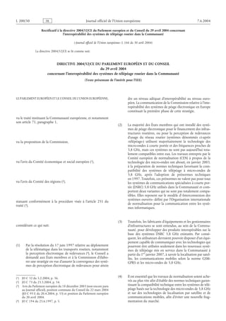 L 200/50              FR                            Journal officiel de l’Union européenne                                                 7.6.2004

                  Rectificatif à la directive 2004/52/CE du Parlement européen et du Conseil du 29 avril 2004 concernant
                                    l’interopérabilité des systèmes de télépéage routier dans la Communauté

                                           («Journal officiel de l’Union européenne» L 166 du 30 avril 2004)

              La directive 2004/52/CE se lit comme suit:


                            DIRECTIVE 2004/52/CE DU PARLEMENT EUROPÉEN ET DU CONSEIL
                                                          du 29 avril 2004
                       concernant l’interopérabilité des systèmes de télépéage routier dans la Communauté
                                                   (Texte présentant de l’intérêt pour l’EEE)




LE PARLEMENT EUROPÉEN ET LE CONSEIL DE L’UNION EUROPÉENNE,                             dre un niveau adéquat d’interopérabilité au niveau euro-
                                                                                       péen. La communication de la Commission relative à l’inte-
                                                                                       ropérabilité des systèmes de péage électronique en Europe
                                                                                       constituait la première phase de cette stratégie.
vu le traité instituant la Communauté européenne, et notamment
son article 71, paragraphe 1,
                                                                               (2)     La majorité des États membres qui ont installé des systè-
                                                                                       mes de péage électronique pour le financement des infras-
                                                                                       tructures routières, ou pour la perception de redevances
                                                                                       d’usage du réseau routier (systèmes dénommés ci-après
vu la proposition de la Commission,                                                    «télépéage») utilisent majoritairement la technologie des
                                                                                       micro-ondes à courte portée et des fréquences proches de
                                                                                       5,8 GHz, mais ces systèmes ne sont pas aujourd’hui tota-
                                                                                       lement compatibles entre eux. Les travaux entrepris par le
                                                                                       Comité européen de normalisation (CEN) à propos de la
vu l’avis du Comité économique et social européen (1),                                 technologie des micro-ondes ont abouti, en janvier 2003,
                                                                                       à la préparation de normes techniques favorisant la com-
                                                                                       patibilité des systèmes de télépéage à micro-ondes de
                                                                                       5,8 GHz, après l’adoption de prénormes techniques
                                                                                       en 1997. Toutefois, ces prénormes ne valent pas pour tous
vu l’avis du Comité des régions (2),                                                   les systèmes de communications spécialisées à courte por-
                                                                                       tée (DSRC) 5,8 GHz utilisés dans la Communauté et com-
                                                                                       portent deux variantes qui ne sont pas totalement compa-
                                                                                       tibles. Elles reposent sur le modèle d’«Interconnexion des
                                                                                       systèmes ouverts» défini par l’Organisation internationale
statuant conformément à la procédure visée à l’article 251 du
                                                                                       de normalisation pour la communication entre les systè-
traité (3),
                                                                                       mes informatiques.


                                                                               (3)     Toutefois, les fabricants d’équipements et les gestionnaires
considérant ce qui suit:                                                               d’infrastructures se sont entendus, au sein de la Commu-
                                                                                       nauté, pour développer des produits interopérables sur la
                                                                                       base des systèmes DSRC 5,8 GHz existants. Par consé-
                                                                                       quent, les utilisateurs devraient pouvoir disposer d’un équi-
                                                                                       pement capable de communiquer avec les technologies qui
(1)    Par la résolution du 17 juin 1997 relative au déploiement                       pourront être utilisées seulement dans les nouveaux systè-
       de la télématique dans les transports routiers, notamment                       mes de télépéage mis en service dans la Communauté à
       la perception électronique de redevances (4), le Conseil a                      partir du 1er janvier 2007, à savoir la localisation par satel-
       demandé aux États membres et à la Commission d’élabo-                           lite, les communications mobiles selon la norme GSM-
       rer une stratégie en vue d’assurer la convergence des systè-                    GPRS et les micro-ondes de 5,8 GHz.
       mes de perception électronique de redevances pour attein


(1) JO C 32 du 5.2.2004, p. 36.                                                (4)     Il est essentiel que les travaux de normalisation soient ache-
(2) JO C 73 du 23.3.2004, p. 54.                                                       vés au plus vite afin d’établir des normes techniques garan-
(3) Avis du Parlement européen du 18 décembre 2003 (non encore paru                    tissant la compatibilité technique entre les systèmes de télé-
    au Journal officiel), position commune du Conseil du 22 mars 2004                  péage basés sur la technologie des micro-ondes de 5,8 GHz
    (JO C 95 E du 20.4.2004, p. 53) et position du Parlement européen                  et sur des technologies de localisation par satellite et de
    du 20 avril 2004.                                                                  communications mobiles, afin d’éviter une nouvelle frag-
(4) JO C 194 du 25.6.1997, p. 5.                                                       mentation du marché.
 