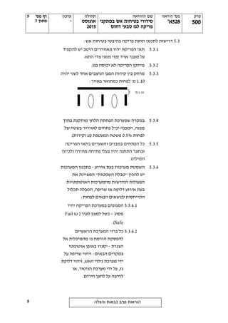 ‫פרק‬
555
‫הוראה‬ '‫מס‬
528'‫א‬
‫ההוראה‬ ‫שם‬
‫במתקני‬ ‫אש‬ ‫בטיחות‬ ‫סידורי‬
‫דחוס‬ ‫טבעי‬ ‫לגז‬ ‫פריקה‬
‫תחולה‬
‫אוגוסט‬
2505
‫עדכון‬
-
'‫מס‬ ‫דף‬
‫מתוך‬7
‫והצלה‬ ‫כבאות‬ ‫נציב‬ ‫הוראות‬
5
5
5.3:‫אש‬ ‫בטיחות‬ ‫בהיבטי‬ ‫פריקה‬ ‫תחנת‬ ‫לתכנון‬ ‫דרישות‬
5.3.1‫להקפיד‬ ‫יש‬ ‫היטב‬ ‫מאווררים‬ ‫יהיו‬ ‫הפריקה‬ ‫תאי‬
.‫התא‬ ‫צדי‬ ‫משני‬ ‫פנוי‬ ‫אויר‬ ‫מעבר‬ ‫על‬
5.3.2.‫בגג‬ ‫יכוסה‬ ‫לא‬ ‫הפריקה‬ ‫מיתקן‬
5.3.3‫קירו‬ ‫בין‬ ‫מרחק‬‫יהיה‬ ‫לשני‬ ‫אחד‬ ‫הניצבים‬ ‫המגן‬ ‫ת‬
1.10:‫באיור‬ ‫כמתואר‬ ‫לפחות‬ '‫מ‬
5.3.4‫ש‬ ‫במקרה‬‫הלחץ‬ ‫הפחתת‬ ‫מערכת‬‫בתוך‬ ‫מותקנת‬
‫מבנה‬‫של‬ ‫בשטח‬ ‫לאוורור‬ ‫פתחים‬ ‫יכיל‬ ‫המבנה‬ ,
‫לפחות‬0.5%‫המעטפת‬ ‫משטח‬)‫וקירות‬ ‫(גג‬.
5.3.5‫ה‬ ‫כל‬‫וה‬ ‫במבנים‬ ‫פתחים‬‫שערים‬‫ב‬‫הפריקה‬ ‫תאי‬
‫ולכיוון‬ ‫מהירה‬ ‫פתיחה‬ ‫בעלי‬ ‫יהיו‬ ‫התחנה‬ ‫ובחצר‬
‫המיל‬.‫וט‬
5.3.6‫אירוע‬ ‫בעת‬ ‫מערכות‬ ‫השמטת‬-‫המערכות‬ ‫בתכנון‬
‫להכין‬ ‫יש‬"‫השמטות‬ ‫טבלת‬"‫את‬ ‫המציינת‬
‫האוטומטיות‬ ‫מהמערכות‬ ‫הנדרשות‬ ‫הפעולות‬
‫תכלול‬ ‫הטבלה‬ ,‫שריפה‬ ‫או‬ ‫דליפה‬ ‫אירוע‬ ‫בעת‬
‫הבאים‬ ‫לנושאים‬ ‫התייחסות‬‫לפחות‬:
5.3.6.1‫יהיו‬ ‫הפריקה‬ ‫במערכת‬ ‫המגופים‬
‫מסוג‬–( ‫סגור‬ ‫למצב‬ ‫כשל‬Fail to
Safe.)
5.3.6.2‫כל‬‫ה‬ ‫ברזי‬‫מערכת‬‫הראשיים‬
‫מהמ‬ ‫גז‬ ‫הזרמת‬ ‫להפסקת‬‫י‬‫אל‬ ‫כלית‬
‫הצנרת‬-‫אוטומטי‬ ‫באופן‬ ‫יסגרו‬
:‫הבאים‬ ‫במקרים‬‫על‬ ‫שריפה‬ ‫זיהוי‬
‫האש‬ ‫גילוי‬ ‫מערכת‬ ‫ידי‬,‫דליפת‬ ‫זיהוי‬
‫מערכת‬ ‫ידי‬ ‫על‬ ,‫גז‬‫ה‬‫ניטור‬‫או‬ ,
‫חירום‬ ‫לחצן‬ ‫על‬ ‫לחיצה‬.
1.10'‫מ‬
 