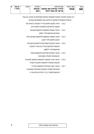 ‫פרק‬
555
‫הוראה‬ '‫מס‬
528'‫א‬
‫ההוראה‬ ‫שם‬
‫במתקני‬ ‫אש‬ ‫בטיחות‬ ‫סידורי‬
‫דחוס‬ ‫טבעי‬ ‫לגז‬ ‫פריקה‬
‫תחולה‬
‫אוגוסט‬
2505
‫עדכון‬
-
'‫מס‬ ‫דף‬
‫מתוך‬7
‫והצלה‬ ‫כבאות‬ ‫נציב‬ ‫הוראות‬
6
6
5.4( ‫המתקן‬ ‫להפעלת‬ ‫כבאות‬ ‫לאישור‬ ‫כתנאי‬‫ל‬)‫הגזה‬ ‫או‬ ‫אכלוס‬‫בכל‬ ‫וכן‬ ,
‫למ‬ ‫תקופתית‬ ‫ביקורת‬‫תקן‬:‫הבאים‬ ‫המסמכים‬ ‫את‬ ‫להציג‬ ‫יש‬
5.4.1‫היתר‬‫ב‬ ‫הממונה‬ ‫ידי‬ ‫על‬ ‫חתום‬ ‫בתוקף‬‫הגז‬ ‫רשות‬
‫הטבעי‬‫והאביזרים‬ ‫המערכת‬ ‫תקינות‬ ‫על‬.
5.4.2‫אישור‬‫מוסמכת‬ ‫מעבדה‬‫מערכת‬ ‫להתקנת‬
‫לת"י‬ ‫בהתאם‬ ‫המתזים‬1596.
5.4.3‫אישור‬‫מוסמכת‬ ‫מעבדה‬‫גילוי‬ ‫מערכת‬ ‫להתקנת‬
‫לת"י‬ ‫בהתאם‬ ‫האש‬1220.
5.4.4‫חשמל‬ ‫מהנדס‬ ‫אישור‬‫בודק‬‫מערכות‬ ‫לתקינות‬
‫הסיכון‬ ‫אזורי‬ ‫ע"פ‬ ‫ציוד‬ ‫ולהתקנת‬ ‫החשמל‬
‫לת"י‬ ‫ובהתאם‬60079.
5.4.5‫מערך‬ ‫להתאמת‬ ‫הפרויקט‬ ‫מהנדס‬ ‫אישור‬
.‫המתוכננת‬ ‫לטבלה‬ ‫ההשמטות‬
5.4.6‫לתכניות‬ ‫המתקן‬ ‫להתאמת‬ ‫הבקשה‬ ‫עורך‬ ‫אישור‬
.‫והבניה‬ ‫התכנון‬ ‫ולתקנות‬ ‫שאושרו‬ ‫ההגשה‬
5.4.7‫סידורי‬ ‫להתאמת‬ ‫הבטיחות‬ ‫יועץ‬ ‫אישור‬
‫למוגדר‬ ‫הבטיחות‬‫ב‬‫הבטיחות‬ ‫תכנית‬‫שאושרה‬
‫לסעיף‬ ‫בהתאם‬5.1.2‫זו‬ ‫בהוראה‬ ‫ולנדרש‬ ,.
 