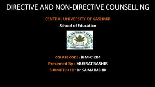 DIRECTIVE AND NON-DIRECTIVE COUNSELLING
CENTRAL UNIVERSITY OF KASHMIR
School of Education
COURSE CODE : IBM-C-204
Presented By : MUSRAT BASHIR
SUBMITTED TO : Dr. SAIMA BASHIR
 