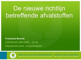 De nieuwe richtlijn betreffende afvalstoffen Françoise Bonnet LEEFMILIEU BRUSSEL – B.I.M. Departement afval - terugnameplicht 