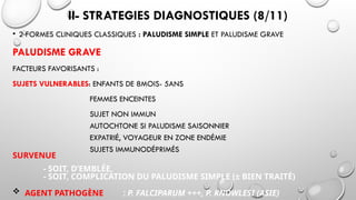 II- STRATEGIES DIAGNOSTIQUES (8/11)
• 2 FORMES CLINIQUES CLASSIQUES : PALUDISME SIMPLE ET PALUDISME GRAVE
PALUDISME GRAVE
FACTEURS FAVORISANTS :
SUJETS VULNERABLES: ENFANTS DE 8MOIS- 5ANS
FEMMES ENCEINTES
SUJET NON IMMUN
AUTOCHTONE SI PALUDISME SAISONNIER
EXPATRIÉ, VOYAGEUR EN ZONE ENDÉMIE
SUJETS IMMUNODÉPRIMÉS
SURVENUE
- SOIT, D’EMBLÉE,
- SOIT, COMPLICATION DU PALUDISME SIMPLE (± BIEN TRAITÉ)
 AGENT PATHOGÈNE : P. FALCIPARUM +++, P. KNOWLESI (ASIE)
 