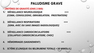 PALUDISME GRAVE
• CRITÈRES DE GRAVITÉ (OMS 2 000)
1. DÉFAILLANCE NEUROLOGIQUE +++
[COMA, CONVULSIONS, OBNUBILATION, PROSTRATION]
2. DÉFAILLANCE RESPIRATOIRE +++
[SDRA, AVEC OU SANS IMAGES RADIOLOGIQUES]
3. DÉFAILLANCE CARDIOCIRCULATOIRE +++
[COLLAPSUS CARDIOCIRCULATOIRE, CHOC]
4. HÉMORRAGIE (SAIGNEMENT) ++
5. ICTÈRE [CLINIQUE OU BILIRUBINE TOTALE > 50 ΜMOL/L]
 