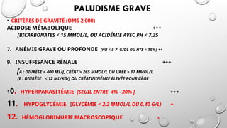 PALUDISME GRAVE
• CRITÈRES DE GRAVITÉ (OMS 2 000)
ACIDOSE MÉTABOLIQUE +++
[BICARBONATES < 15 MMOL/L, OU ACIDÉMIE AVEC PH < 7.35
7. ANÉMIE GRAVE OU PROFONDE [HB < 5-7 G/DL OU HTE < 15%) ++
9. INSUFFISANCE RÉNALE +++
[A : DIURÈSE < 400 ML/J, CRÉAT > 265 MMOL/L OU URÉE > 17 MMOL/L
[E : DIURÈSE < 12 ML/KG/J OU CRÉATININÉMIE ÉLEVÉE POUR L’ÂGE
10. HYPERPARASITÉMIE [SEUIL ENTRE 4% - 20% ] +++
11. HYPOGLYCÉMIE [GLYCÉMIE < 2.2 MMOL/L OU 0.40 G/L) +
12. HÉMOGLOBINURIE MACROSCOPIQUE +
 